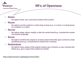 5R’s of Openness 
• 
Retain 
– 
the right to make, own, and control copies of the content 
• 
Reuse 
– 
the right to use the content in a wide range of ways (e.g., in a class, in a study group, on a website, in a video) 
• 
Revise 
– 
the right to adapt, adjust, modify, or alter the content itself (e.g., translate the content into another language) 
• 
Remix 
– 
the right to combine the original or revised content with other open content to create something new (e.g., incorporate the content into a mashup) 
• 
Redistribute 
– 
the right to share copies of the original content, your revisions, or your remixes with others (e.g., give a copy of the content to a friend) 
http://opencontent.org/blog/archives/3221  