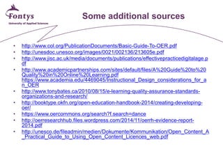 Some additional sources 
• 
http://www.col.org/PublicationDocuments/Basic-Guide-To-OER.pdf 
• 
http://unesdoc.unesco.org/images/0021/002136/213605e.pdf 
• 
http://www.jisc.ac.uk/media/documents/publications/effectivepracticedigitalage.pdf 
• 
http://www.academicpartnerships.com/sites/default/files/A%20Guide%20to%20Quality%20in%20Online%20Learning.pdf https://www.academia.edu/4469045/Instructional_Design_considerations_for_an_OER 
• 
http://www.tonybates.ca/2010/08/15/e-learning-quality-assurance-standards- organizations-and-research/ 
• 
http://booktype.okfn.org/open-education-handbook-2014/creating-developing- oer/ 
• 
https://www.oercommons.org/search?f.search=dance 
• 
http://oerresearchhub.files.wordpress.com/2014/11/oerrh-evidence-report- 2014.pdf 
• 
http://unesco.de/fileadmin/medien/Dokumente/Kommunikation/Open_Content_A_Practical_Guide_to_Using_Open_Content_Licences_web.pdf 