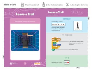 Make a Card 1. Fold the card in half 2. Glue the backs together 3. Cut along the dashed line
G
Leave a Trail
Stamp a trail as your sprite moves.
scratch.mit.edu/dance
Leave a Trail
GET READY
TRY THIS CODE
Stamp the current costume on
the Stage
Type how many times to repeat
Clear all the stamps
Choose a sprite to dance
Look in the Music and Dance
theme. Choose a Hip-Hop or
other dance sprite.
TRY IT
Click green flag to start
 