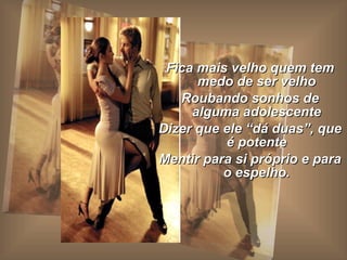 Fica mais velho quem tem medo de ser velho Roubando sonhos de alguma adolescente Dizer que ele “dá duas”, que é potente Mentir para si próprio e para o espelho. 
