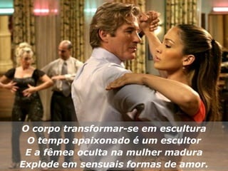O corpo transformar-se em escultura O tempo apaixonado é um escultor E a fêmea oculta na mulher madura Explode em sensuais formas de amor. 