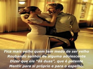 Fica mais velho quem tem medo de ser velho Roubando sonhos de alguma adolescente Dizer que ele “dá duas”, que é potente Mentir para si próprio e para o espelho. 