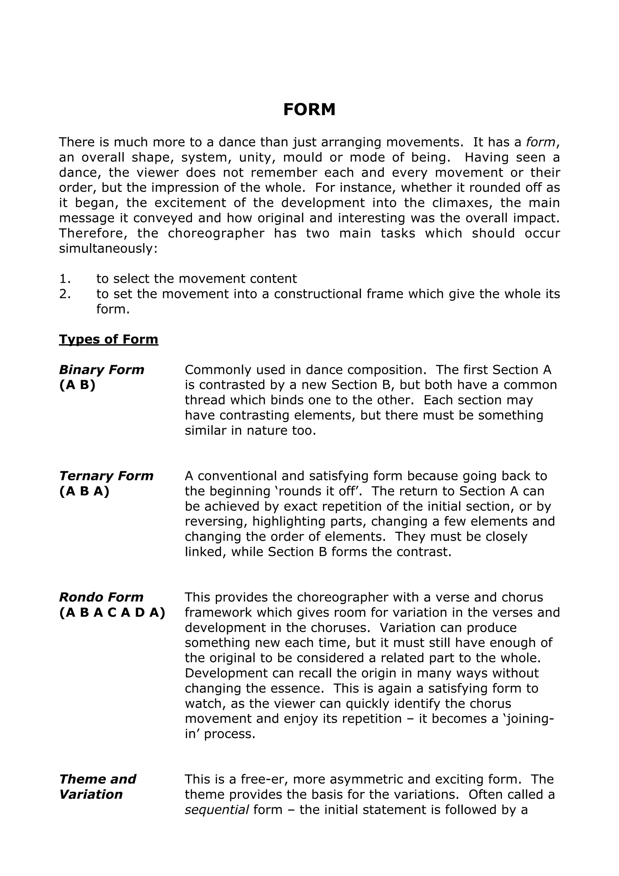 FORM
There is much more to a dance than just arranging movements. It has a form,
an overall shape, system, unity, mould or mode of being. Having seen a
dance, the viewer does not remember each and every movement or their
order, but the impression of the whole. For instance, whether it rounded off as
it began, the excitement of the development into the climaxes, the main
message it conveyed and how original and interesting was the overall impact.
Therefore, the choreographer has two main tasks which should occur
simultaneously:
1. to select the movement content
2. to set the movement into a constructional frame which give the whole its
form.
Types of Form
Binary Form
(A B)
Commonly used in dance composition. The first Section A
is contrasted by a new Section B, but both have a common
thread which binds one to the other. Each section may
have contrasting elements, but there must be something
similar in nature too.
Ternary Form
(A B A)
A conventional and satisfying form because going back to
the beginning ‘rounds it off’. The return to Section A can
be achieved by exact repetition of the initial section, or by
reversing, highlighting parts, changing a few elements and
changing the order of elements. They must be closely
linked, while Section B forms the contrast.
Rondo Form
(A B A C A D A)
This provides the choreographer with a verse and chorus
framework which gives room for variation in the verses and
development in the choruses. Variation can produce
something new each time, but it must still have enough of
the original to be considered a related part to the whole.
Development can recall the origin in many ways without
changing the essence. This is again a satisfying form to
watch, as the viewer can quickly identify the chorus
movement and enjoy its repetition – it becomes a ‘joining-
in’ process.
Theme and
Variation
This is a free-er, more asymmetric and exciting form. The
theme provides the basis for the variations. Often called a
sequential form – the initial statement is followed by a
number of developments or variations. The initial
statement is not made again, and each variation becomes
a basis for the next variation. Therefore, the dance can
finish with movement which is very different to that of the
 