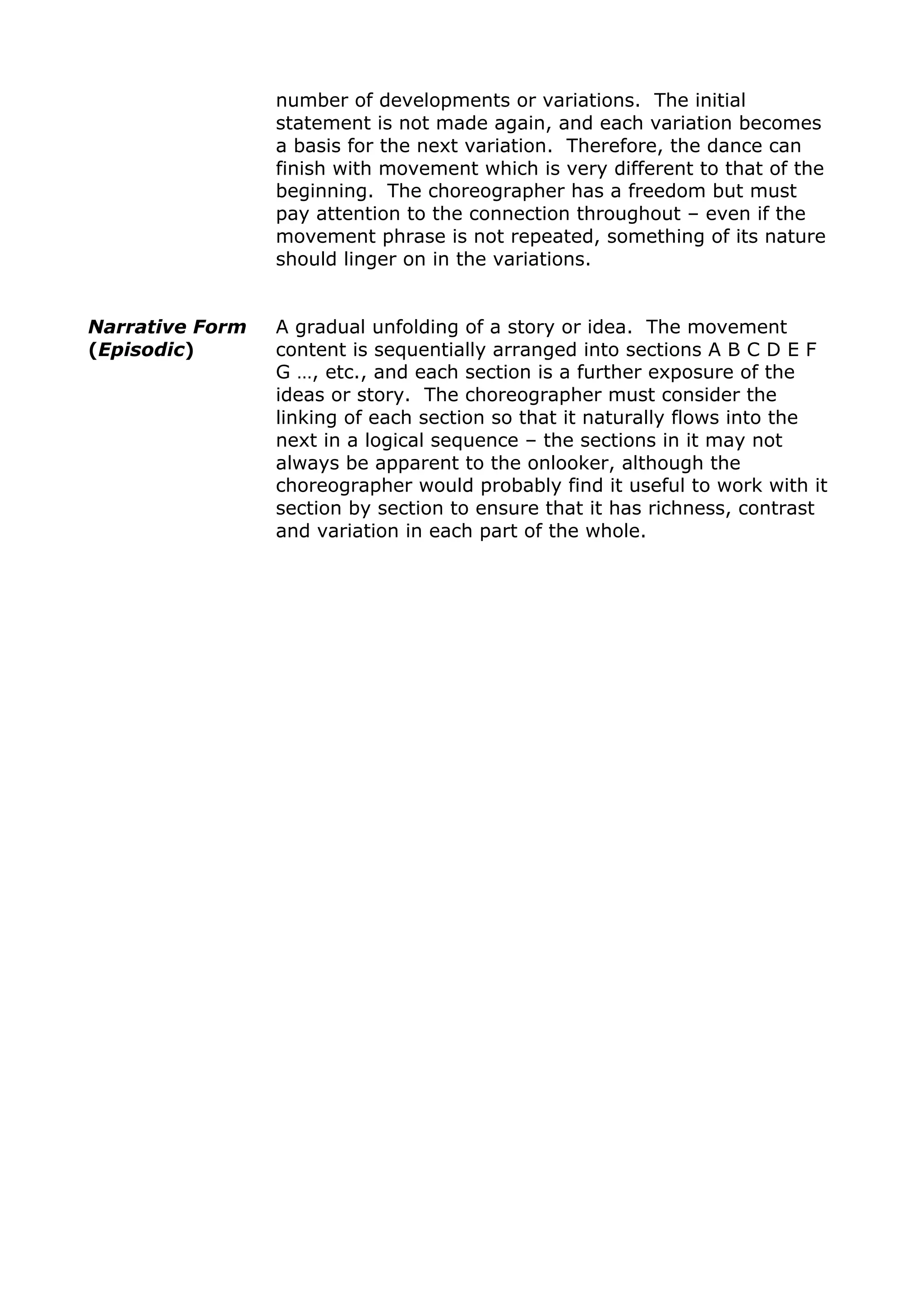 number of developments or variations. The initial
statement is not made again, and each variation becomes
a basis for the next variation. Therefore, the dance can
finish with movement which is very different to that of the
beginning. The choreographer has a freedom but must
pay attention to the connection throughout – even if the
movement phrase is not repeated, something of its nature
should linger on in the variations.
Narrative Form
(Episodic)
A gradual unfolding of a story or idea. The movement
content is sequentially arranged into sections A B C D E F
G …, etc., and each section is a further exposure of the
ideas or story. The choreographer must consider the
linking of each section so that it naturally flows into the
next in a logical sequence – the sections in it may not
always be apparent to the onlooker, although the
choreographer would probably find it useful to work with it
section by section to ensure that it has richness, contrast
and variation in each part of the whole.
 