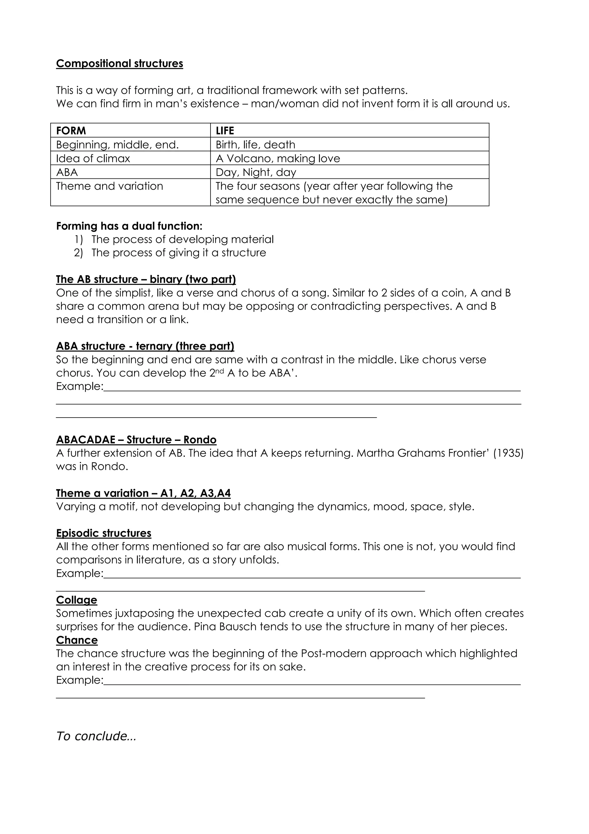 Compositional structures
This is a way of forming art, a traditional framework with set patterns.
We can find firm in man’s existence – man/woman did not invent form it is all around us.
FORM LIFE
Beginning, middle, end. Birth, life, death
Idea of climax A Volcano, making love
ABA Day, Night, day
Theme and variation The four seasons (year after year following the
same sequence but never exactly the same)
Forming has a dual function:
1) The process of developing material
2) The process of giving it a structure
The AB structure – binary (two part)
One of the simplist, like a verse and chorus of a song. Similar to 2 sides of a coin, A and B
share a common arena but may be opposing or contradicting perspectives. A and B
need a transition or a link.
ABA structure - ternary (three part)
So the beginning and end are same with a contrast in the middle. Like chorus verse
chorus. You can develop the 2nd A to be ABA’.
Example:______________________________________________________________________________
_______________________________________________________________________________________
____________________________________________________________
ABACADAE – Structure – Rondo
A further extension of AB. The idea that A keeps returning. Martha Grahams Frontier’ (1935)
was in Rondo.
Theme a variation – A1, A2, A3,A4
Varying a motif, not developing but changing the dynamics, mood, space, style.
Episodic structures
All the other forms mentioned so far are also musical forms. This one is not, you would find
comparisons in literature, as a story unfolds.
Example:______________________________________________________________________________
_____________________________________________________________________
Collage
Sometimes juxtaposing the unexpected cab create a unity of its own. Which often creates
surprises for the audience. Pina Bausch tends to use the structure in many of her pieces.
Chance
The chance structure was the beginning of the Post-modern approach which highlighted
an interest in the creative process for its on sake.
Example:______________________________________________________________________________
_____________________________________________________________________
To conclude…
 