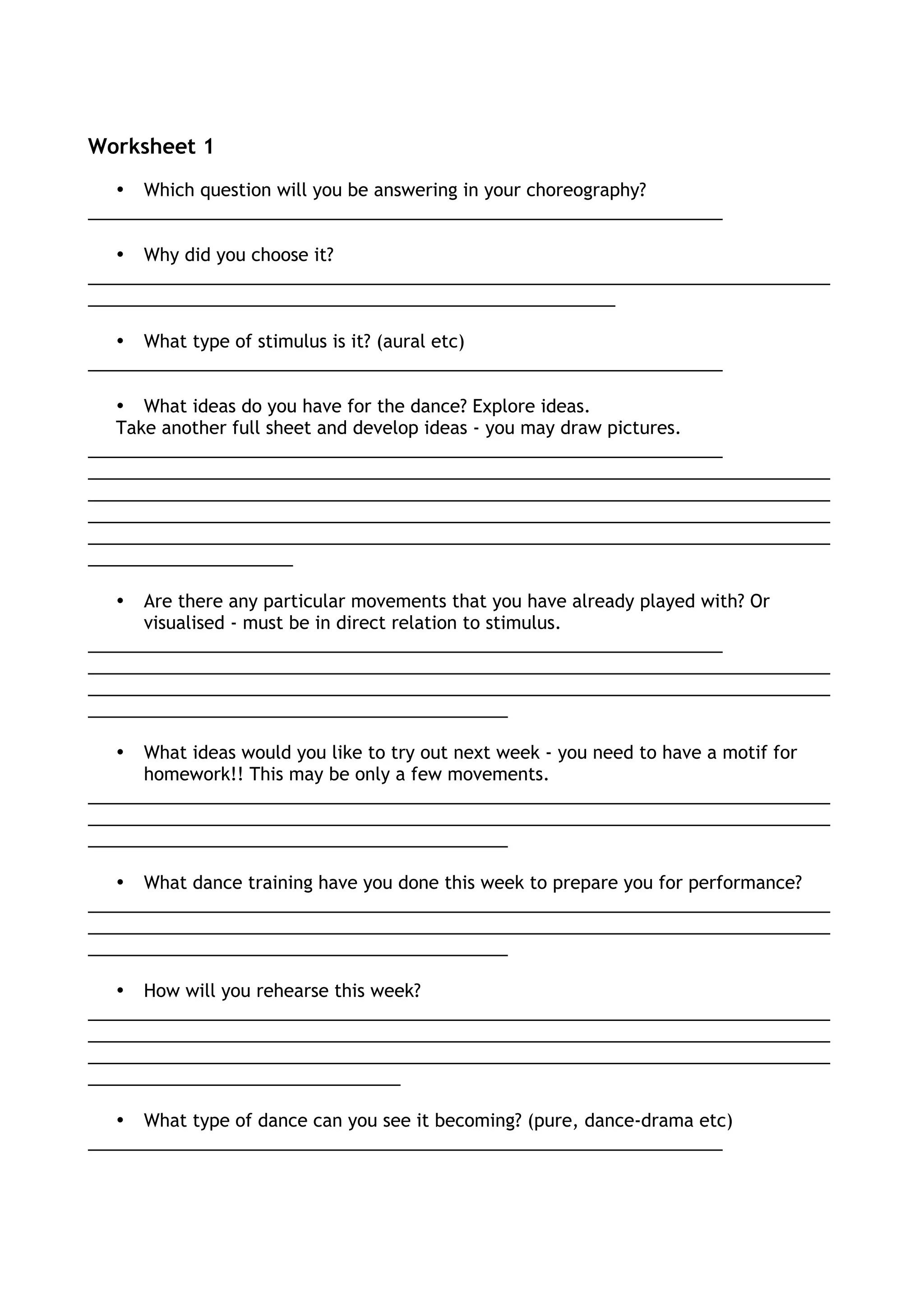 Worksheet 1
• Which question will you be answering in your choreography?
_________________________________________________________________
• Why did you choose it?
____________________________________________________________________________
______________________________________________________
• What type of stimulus is it? (aural etc)
_________________________________________________________________
• What ideas do you have for the dance? Explore ideas.
Take another full sheet and develop ideas - you may draw pictures.
_________________________________________________________________
____________________________________________________________________________
____________________________________________________________________________
____________________________________________________________________________
____________________________________________________________________________
_____________________
• Are there any particular movements that you have already played with? Or
visualised - must be in direct relation to stimulus.
_________________________________________________________________
____________________________________________________________________________
____________________________________________________________________________
___________________________________________
• What ideas would you like to try out next week - you need to have a motif for
homework!! This may be only a few movements.
____________________________________________________________________________
____________________________________________________________________________
___________________________________________
• What dance training have you done this week to prepare you for performance?
____________________________________________________________________________
____________________________________________________________________________
___________________________________________
• How will you rehearse this week?
____________________________________________________________________________
____________________________________________________________________________
____________________________________________________________________________
________________________________
• What type of dance can you see it becoming? (pure, dance-drama etc)
_________________________________________________________________
 