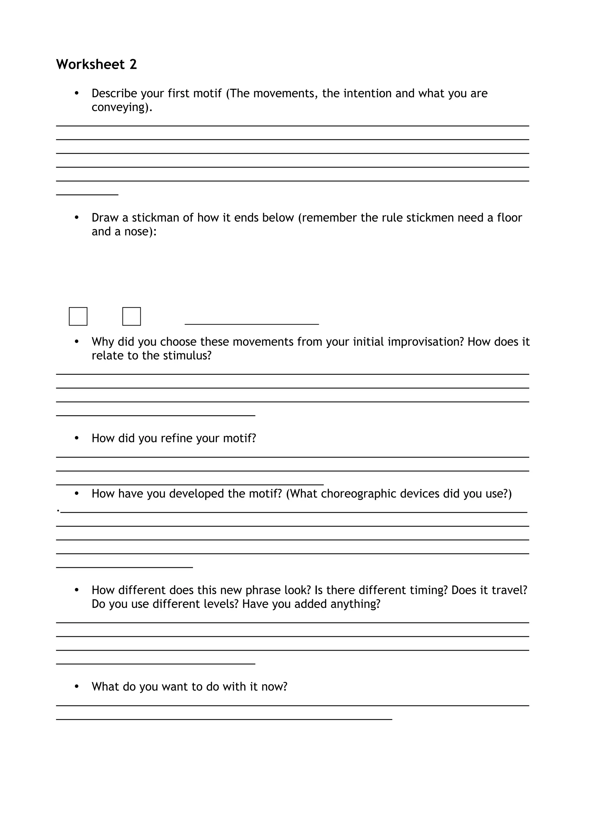 Worksheet 2
• Describe your first motif (The movements, the intention and what you are
conveying).
____________________________________________________________________________
____________________________________________________________________________
____________________________________________________________________________
____________________________________________________________________________
____________________________________________________________________________
__________
• Draw a stickman of how it ends below (remember the rule stickmen need a floor
and a nose):
• Why did you choose these movements from your initial improvisation? How does it
relate to the stimulus?
____________________________________________________________________________
____________________________________________________________________________
____________________________________________________________________________
________________________________
• How did you refine your motif?
____________________________________________________________________________
____________________________________________________________________________
___________________________________________
• How have you developed the motif? (What choreographic devices did you use?)
.___________________________________________________________________________
____________________________________________________________________________
____________________________________________________________________________
____________________________________________________________________________
______________________
• How different does this new phrase look? Is there different timing? Does it travel?
Do you use different levels? Have you added anything?
____________________________________________________________________________
____________________________________________________________________________
____________________________________________________________________________
________________________________
• What do you want to do with it now?
____________________________________________________________________________
______________________________________________________
 