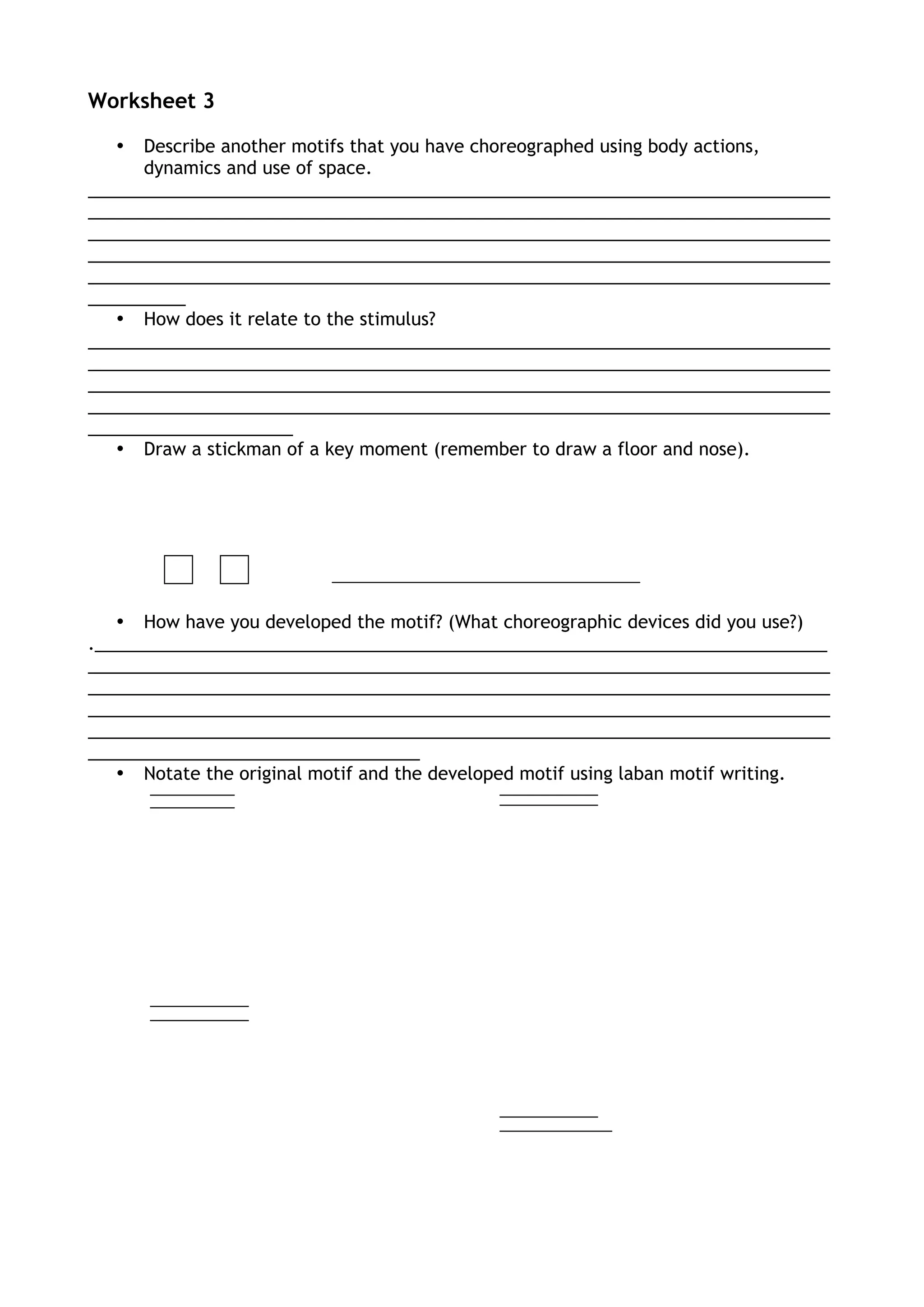Worksheet 3
• Describe another motifs that you have choreographed using body actions,
dynamics and use of space.
____________________________________________________________________________
____________________________________________________________________________
____________________________________________________________________________
____________________________________________________________________________
____________________________________________________________________________
__________
• How does it relate to the stimulus?
____________________________________________________________________________
____________________________________________________________________________
____________________________________________________________________________
____________________________________________________________________________
_____________________
• Draw a stickman of a key moment (remember to draw a floor and nose).
• How have you developed the motif? (What choreographic devices did you use?)
.___________________________________________________________________________
____________________________________________________________________________
____________________________________________________________________________
____________________________________________________________________________
____________________________________________________________________________
__________________________________
• Notate the original motif and the developed motif using laban motif writing.
 