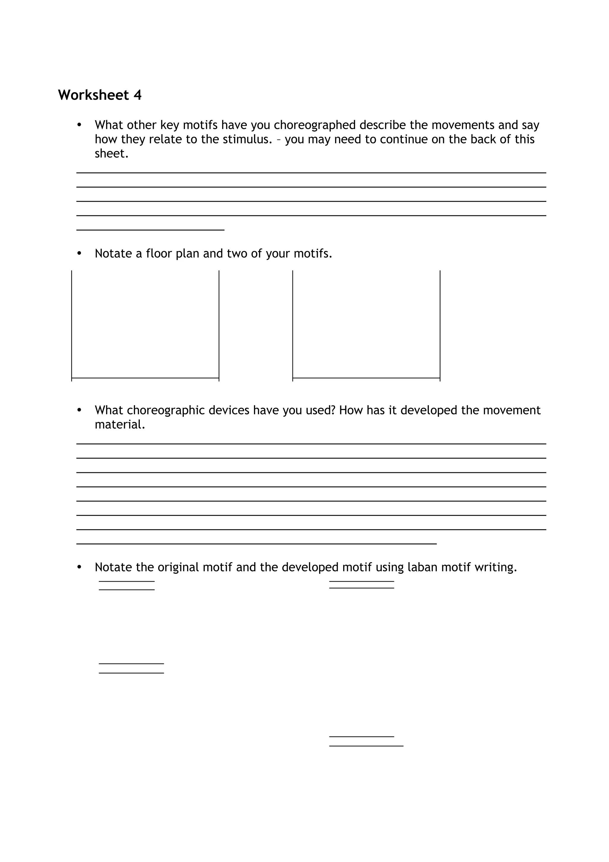 Worksheet 4
• What other key motifs have you choreographed describe the movements and say
how they relate to the stimulus. – you may need to continue on the back of this
sheet.
_________________________________________________________________________
_________________________________________________________________________
_________________________________________________________________________
_________________________________________________________________________
_______________________
• Notate a floor plan and two of your motifs.
• What choreographic devices have you used? How has it developed the movement
material.
_________________________________________________________________________
_________________________________________________________________________
_________________________________________________________________________
_________________________________________________________________________
_________________________________________________________________________
_________________________________________________________________________
_________________________________________________________________________
________________________________________________________
• Notate the original motif and the developed motif using laban motif writing.
 