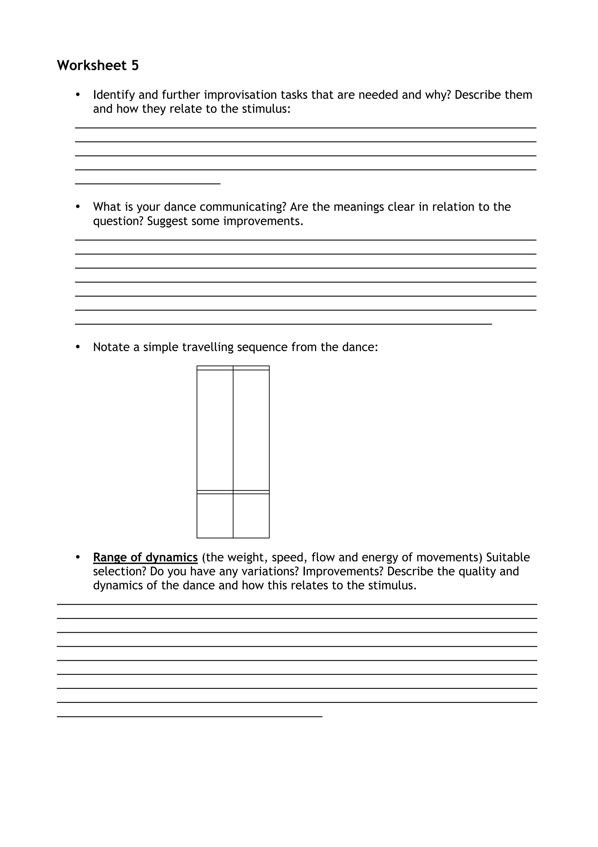 Worksheet 5
• Identify and further improvisation tasks that are needed and why? Describe them
and how they relate to the stimulus:
_________________________________________________________________________
_________________________________________________________________________
_________________________________________________________________________
_________________________________________________________________________
_______________________
• What is your dance communicating? Are the meanings clear in relation to the
question? Suggest some improvements.
_________________________________________________________________________
_________________________________________________________________________
_________________________________________________________________________
_________________________________________________________________________
_________________________________________________________________________
_________________________________________________________________________
__________________________________________________________________
• Notate a simple travelling sequence from the dance:
• Range of dynamics (the weight, speed, flow and energy of movements) Suitable
selection? Do you have any variations? Improvements? Describe the quality and
dynamics of the dance and how this relates to the stimulus.
____________________________________________________________________________
____________________________________________________________________________
____________________________________________________________________________
____________________________________________________________________________
____________________________________________________________________________
____________________________________________________________________________
____________________________________________________________________________
____________________________________________________________________________
__________________________________________
 