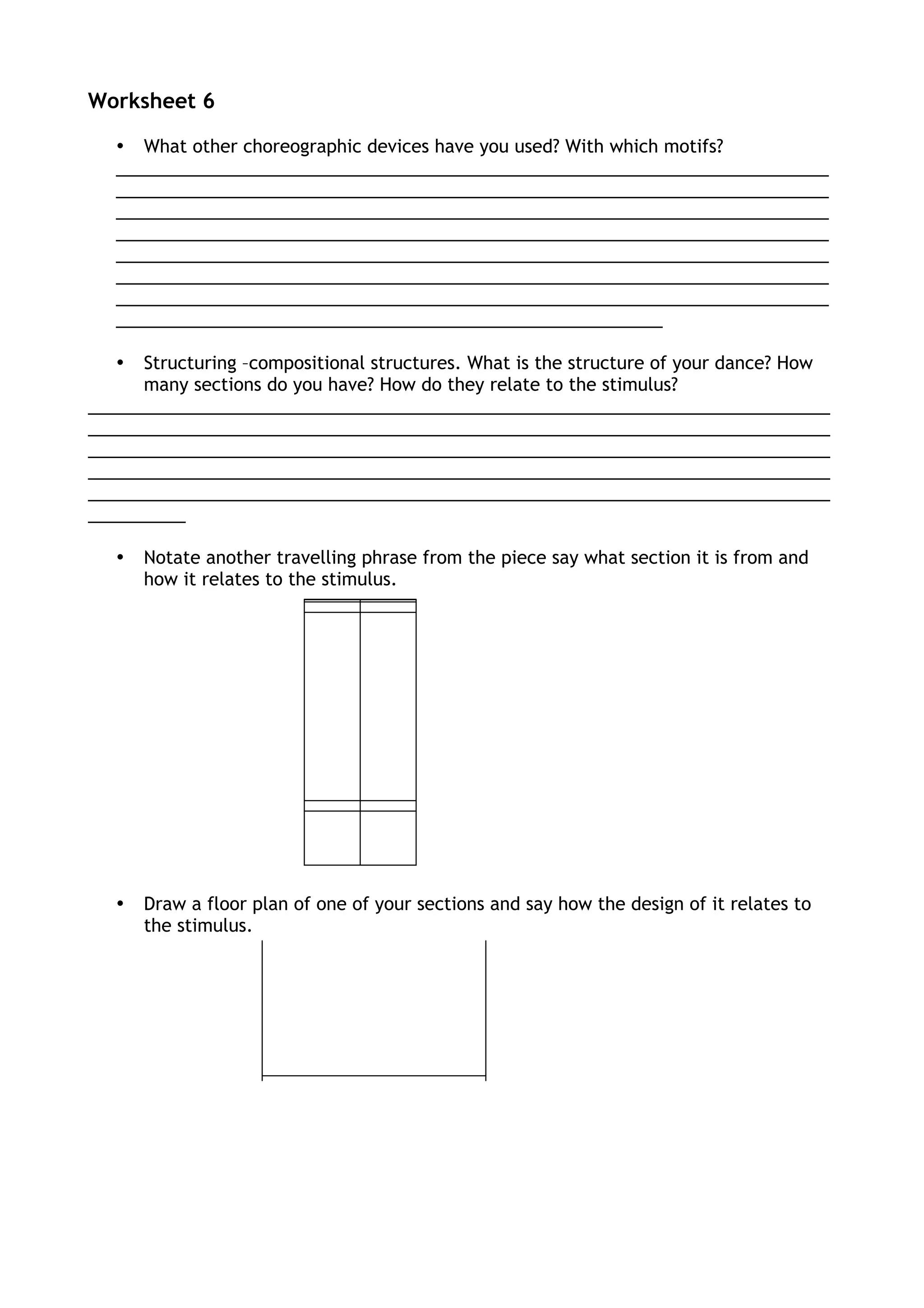 Worksheet 6
• What other choreographic devices have you used? With which motifs?
_________________________________________________________________________
_________________________________________________________________________
_________________________________________________________________________
_________________________________________________________________________
_________________________________________________________________________
_________________________________________________________________________
_________________________________________________________________________
________________________________________________________
• Structuring –compositional structures. What is the structure of your dance? How
many sections do you have? How do they relate to the stimulus?
____________________________________________________________________________
____________________________________________________________________________
____________________________________________________________________________
____________________________________________________________________________
____________________________________________________________________________
__________
• Notate another travelling phrase from the piece say what section it is from and
how it relates to the stimulus.
• Draw a floor plan of one of your sections and say how the design of it relates to
the stimulus.
 