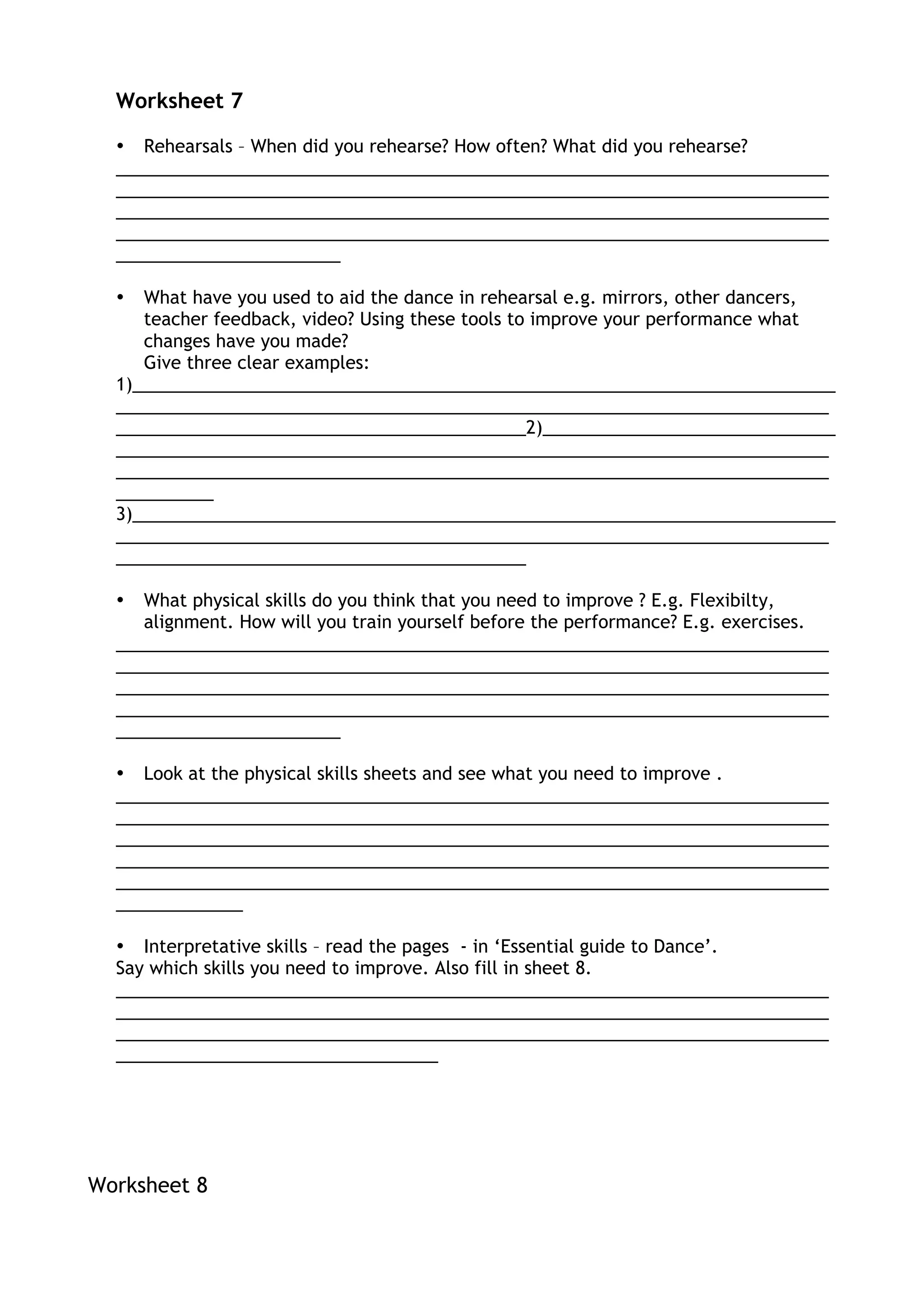 Worksheet 7
• Rehearsals – When did you rehearse? How often? What did you rehearse?
_________________________________________________________________________
_________________________________________________________________________
_________________________________________________________________________
_________________________________________________________________________
_______________________
• What have you used to aid the dance in rehearsal e.g. mirrors, other dancers,
teacher feedback, video? Using these tools to improve your performance what
changes have you made?
Give three clear examples:
1)________________________________________________________________________
_________________________________________________________________________
__________________________________________2)______________________________
_________________________________________________________________________
_________________________________________________________________________
__________
3)________________________________________________________________________
_________________________________________________________________________
__________________________________________
• What physical skills do you think that you need to improve ? E.g. Flexibilty,
alignment. How will you train yourself before the performance? E.g. exercises.
_________________________________________________________________________
_________________________________________________________________________
_________________________________________________________________________
_________________________________________________________________________
_______________________
• Look at the physical skills sheets and see what you need to improve .
_________________________________________________________________________
_________________________________________________________________________
_________________________________________________________________________
_________________________________________________________________________
_________________________________________________________________________
_____________
• Interpretative skills – read the pages - in ‘Essential guide to Dance’.
Say which skills you need to improve. Also fill in sheet 8.
_________________________________________________________________________
_________________________________________________________________________
_________________________________________________________________________
_________________________________
Worksheet 8
 