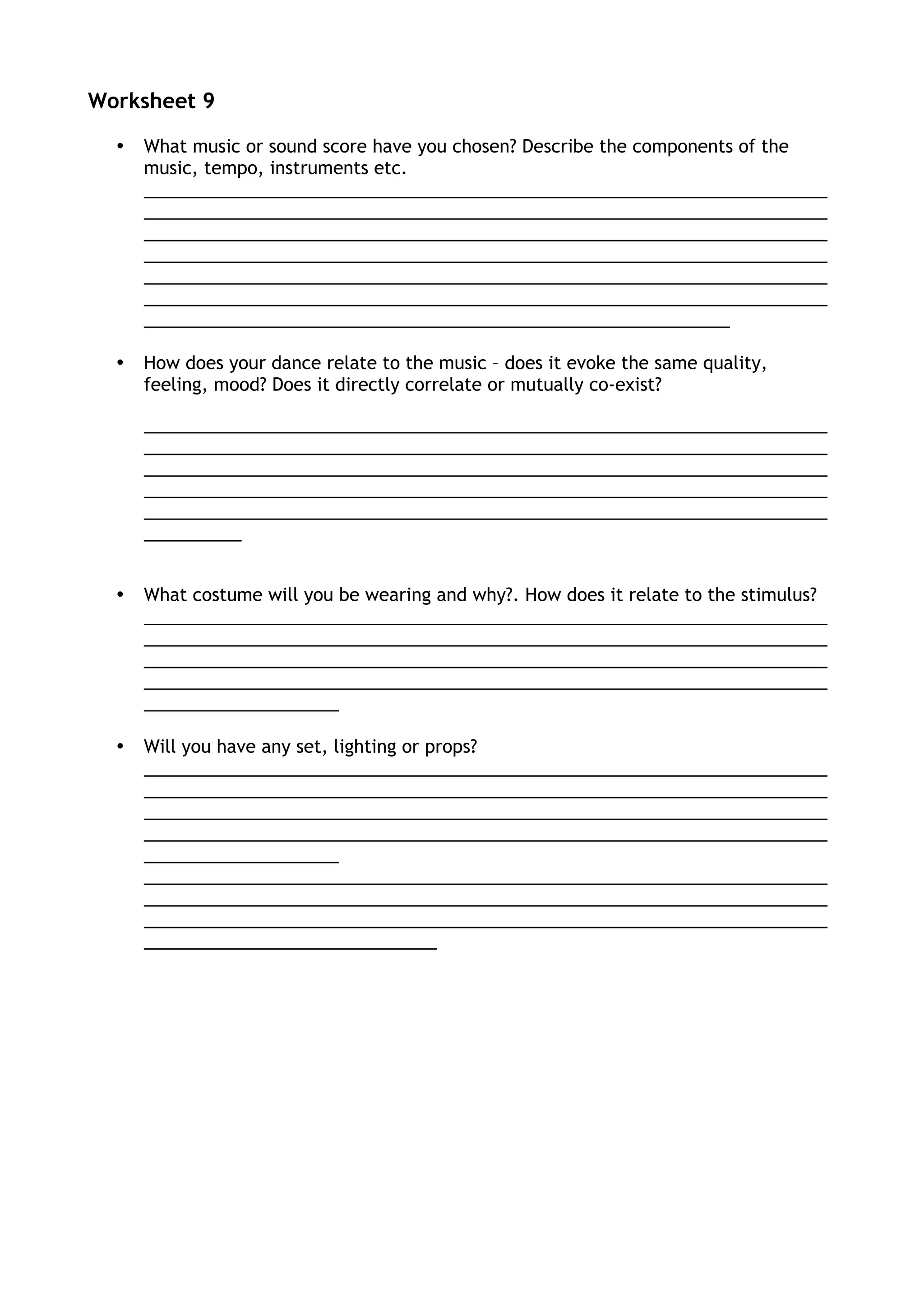 Worksheet 9
• What music or sound score have you chosen? Describe the components of the
music, tempo, instruments etc.
______________________________________________________________________
______________________________________________________________________
______________________________________________________________________
______________________________________________________________________
______________________________________________________________________
______________________________________________________________________
____________________________________________________________
• How does your dance relate to the music – does it evoke the same quality,
feeling, mood? Does it directly correlate or mutually co-exist?
______________________________________________________________________
______________________________________________________________________
______________________________________________________________________
______________________________________________________________________
______________________________________________________________________
__________
• What costume will you be wearing and why?. How does it relate to the stimulus?
______________________________________________________________________
______________________________________________________________________
______________________________________________________________________
______________________________________________________________________
____________________
• Will you have any set, lighting or props?
______________________________________________________________________
______________________________________________________________________
______________________________________________________________________
______________________________________________________________________
____________________
______________________________________________________________________
______________________________________________________________________
______________________________________________________________________
______________________________
 