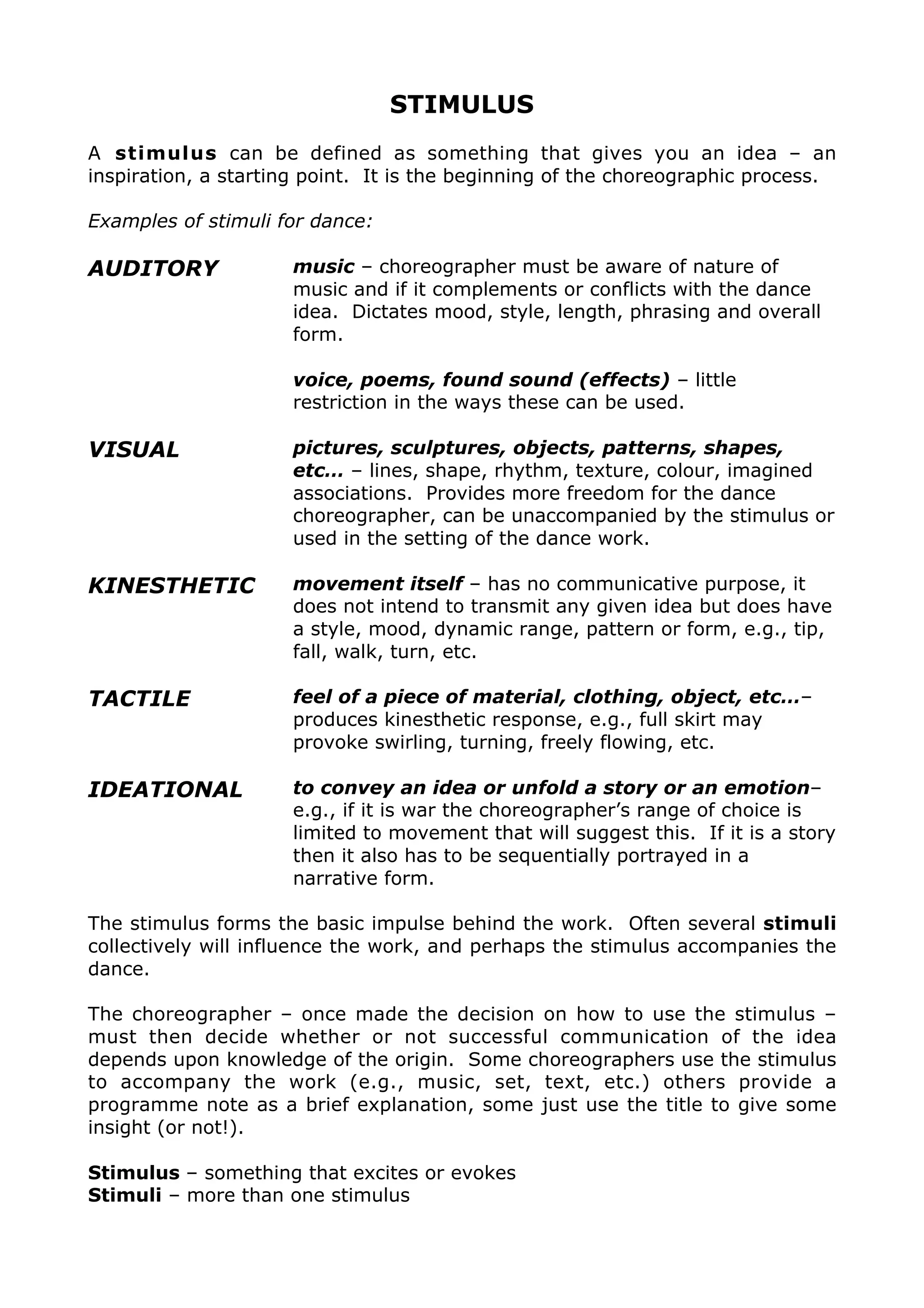 STIMULUS
A stimulus can be defined as something that gives you an idea – an
inspiration, a starting point. It is the beginning of the choreographic process.
Examples of stimuli for dance:
AUDITORY music – choreographer must be aware of nature of
music and if it complements or conflicts with the dance
idea. Dictates mood, style, length, phrasing and overall
form.
voice, poems, found sound (effects) – little
restriction in the ways these can be used.
VISUAL pictures, sculptures, objects, patterns, shapes,
etc… – lines, shape, rhythm, texture, colour, imagined
associations. Provides more freedom for the dance
choreographer, can be unaccompanied by the stimulus or
used in the setting of the dance work.
KINESTHETIC movement itself – has no communicative purpose, it
does not intend to transmit any given idea but does have
a style, mood, dynamic range, pattern or form, e.g., tip,
fall, walk, turn, etc.
TACTILE feel of a piece of material, clothing, object, etc…–
produces kinesthetic response, e.g., full skirt may
provoke swirling, turning, freely flowing, etc.
IDEATIONAL to convey an idea or unfold a story or an emotion–
e.g., if it is war the choreographer’s range of choice is
limited to movement that will suggest this. If it is a story
then it also has to be sequentially portrayed in a
narrative form.
The stimulus forms the basic impulse behind the work. Often several stimuli
collectively will influence the work, and perhaps the stimulus accompanies the
dance.
The choreographer – once made the decision on how to use the stimulus –
must then decide whether or not successful communication of the idea
depends upon knowledge of the origin. Some choreographers use the stimulus
to accompany the work (e.g., music, set, text, etc.) others provide a
programme note as a brief explanation, some just use the title to give some
insight (or not!).
Stimulus – something that excites or evokes
Stimuli – more than one stimulus
 