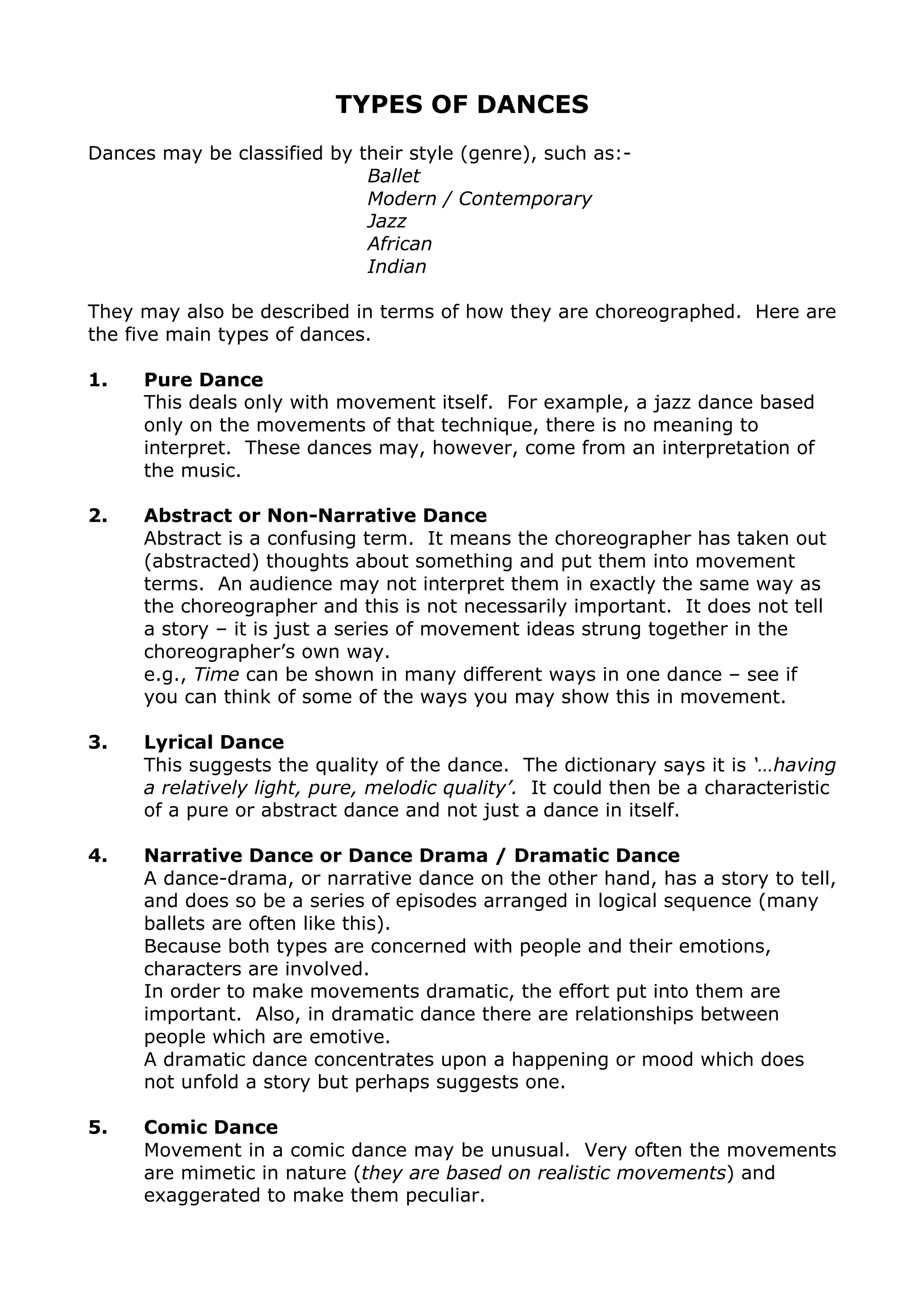 TYPES OF DANCES
Dances may be classified by their style (genre), such as:-
Ballet
Modern / Contemporary
Jazz
African
Indian
They may also be described in terms of how they are choreographed. Here are
the five main types of dances.
1. Pure Dance
This deals only with movement itself. For example, a jazz dance based
only on the movements of that technique, there is no meaning to
interpret. These dances may, however, come from an interpretation of
the music.
2. Abstract or Non-Narrative Dance
Abstract is a confusing term. It means the choreographer has taken out
(abstracted) thoughts about something and put them into movement
terms. An audience may not interpret them in exactly the same way as
the choreographer and this is not necessarily important. It does not tell
a story – it is just a series of movement ideas strung together in the
choreographer’s own way.
e.g., Time can be shown in many different ways in one dance – see if
you can think of some of the ways you may show this in movement.
3. Lyrical Dance
This suggests the quality of the dance. The dictionary says it is ‘…having
a relatively light, pure, melodic quality’. It could then be a characteristic
of a pure or abstract dance and not just a dance in itself.
4. Narrative Dance or Dance Drama / Dramatic Dance
A dance-drama, or narrative dance on the other hand, has a story to tell,
and does so be a series of episodes arranged in logical sequence (many
ballets are often like this).
Because both types are concerned with people and their emotions,
characters are involved.
In order to make movements dramatic, the effort put into them are
important. Also, in dramatic dance there are relationships between
people which are emotive.
A dramatic dance concentrates upon a happening or mood which does
not unfold a story but perhaps suggests one.
5. Comic Dance
Movement in a comic dance may be unusual. Very often the movements
are mimetic in nature (they are based on realistic movements) and
exaggerated to make them peculiar.
 