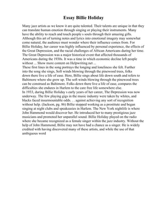 Essay Billie Holiday
Many jazz artists as we know it are quite talented. Their talents are unique in that they
can translate human emotion through singing or playing their instruments. Many
have the ability to reach and touch people s souls through their amazing gifts.
Although this art of turning notes and lyrics into emotional imagery may somewhat
come natural, the audience must wonder where their influence comes from. For
Billie Holiday, her career was highly influenced by personal experience, the effects of
the Great Depression, and the racial challenges of African Americans during her time.
The Great Depression was a major historical event that affected thousands of
Americans during the 1930s. It was a time in which economic decline left people
without ... Show more content on Helpwriting.net ...
These first lines in the song portrays the longing and loneliness she felt. Further
into the song she sings, Soft winds blowing through the pinewood trees, folks
down there live a life of ease. Here, Billie sings about life down south and refers to
Baltimore where she grew up. The soft winds blowing through the pinewood trees
can be construed as Baltimore. Folks down there live a life of ease, compares the
difficulties she endures in Harlem to the care free life somewhere else.
In 1933, during Billie Holiday s early years of her career, The Depression was now
underway. The few playing gigs in the music industry were taken by whites, and
blacks faced insurmountable odds. . . against achieving any sort of recognition
without help. (Jackson, pg. 86) Billie stopped working as a prostitute and began
singing at night clubs and speakeasies in Harlem. The New York nightlife is where
John Hammond would discover her. He introduced her to many prestigious jazz
musicians and promoted her unparallel sound. Billie Holiday played on the radio
where she became recognized as a female singer within the jazz industry. Without the
help of John Hammond, Billie may not have had a chance as a singer. He is widely
credited with having discovered many of these artists, and while the use of that
ambiguous word
 