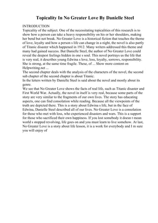 Topicality In No Greater Love By Danielle Steel
INTRODUCTION
Topicality of the subject. One of the necessitating topicalities of this research is to
show how a person can take a heavy responsibility on his or her shoulders, making
her bend but not break. No Greater Love is a historical fiction that touches the theme
of love, loyalty and how a person s life can change in a night, the novel is also partly
of Titanic disaster which happened in 1912. Many writers addressed this theme and
many had gained success. But Danielle Steel, the author of No Greater Love could
reveal the deepest feelings hidden in one s soul. This novel portrays us the life that
is very real, it describes young Edwina s love, loss, loyalty, sorrows, responsibility.
She is strong, at the same time fragile. These, of ... Show more content on
Helpwriting.net ...
The second chapter deals with the analysis of the characters of the novel, the second
sub chapter of the second chapter is about Titanic.
In the letters written by Danielle Steel is said about the novel and mostly about its
genre.
We see that No Greater Love shows the facts of real life, such as Titanic disaster and
First World War. Actually, the novel in itself is very real, because some parts of the
story are very similar to the fragments of our own lives. The story has educating
aspects, one can find consolation while reading. Because all the viewpoints of the
truth are depicted there. This is a story about Edwina s life, but in the face of
Edwina, Danielle Steel described all of our lives. No Greater Love is a consolation
for those who met with loss, who experienced disasters and wars. This is a support
for those who sacrificed their own happiness. If you lost somebody it doesn t mean
world s stopped revolving, life goes on and you must learn to live somehow. At last,
No Greater Love is a story about life lesson, it is a work for everybody and I m sure
you will enjoy of
 
