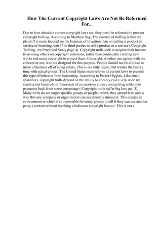 How The Current Copyright Laws Are Not Be Reformed
For...
Due to how abusable current copyright laws are, they must be reformed to prevent
copyright trolling. According to Matthew Sag, The essence of trolling is that the
plaintiff is more focused on the business of litigation than on selling a product or
service or licensing their IP to third parties to sell a product or a service ( Copyright
Trolling, An Empirical Study page 4). Copyright trolls seek to acquire their income
from suing others on copyright violations, rather than continually creating new
works and using copyright to protect them. Copyright, whether one agrees with the
concept or not, was not designed for this purpose. People should not be allowed to
make a business off of suing others. This is not only unjust, but wastes the court s
time with actual crimes. The United States must reform its current laws to prevent
this type of behavior from happening. According to Parker Higgins, Like email
spammers, copyright trolls depend on the ability to cheaply cast a very wide net,
sending out hundreds or thousands of accusations at once and getting settlement
payments back from some percentage ( Copyright trolls suffer big loss par. 3).
Many trolls do not target specific groups or people; rather, they spread it in such a
way that any company or organization can accidentally misuse it. This creates an
environment in which it is impossible for many groups to tell if they can use another
party s content without invoking a ludicrous copyright lawsuit. This is not a
 