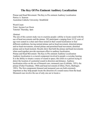 The Key Of Pre Eminent Auditory Localization
Pinnae and Head Movement: The Key to Pre eminent Auditory Localization
Patrice A. Searson
Australian Catholic University: Strathfield
Word Count:
Tutor: Jaymee Lee Owen
Tutorial: Thursday, 4pm
Abstract
The aim of this current study was to examine people s ability to locate sound with the
use of head movements and the pinnae. 202 participant s ranging from 18 25 years of
age were seated in a chair and where tested on their sound localization in four
different conditions; having normal pinnae and no head movement, distorted pinnae
and no head movements, normal pinnae and permitted head movement, distorted
pinnae and no head moment. Results show that both the pinnae and head movements
when used together provide maximum effect to auditory localization.
Pinnae and Head Movement: The Key to Pre eminent Auditory Localization
Auditory localisation is a crucial component involved in people s everyday hearing.
It is the ability to situate a source of sound in space; this refers to a person trying to
detect the location of a potential sound in direction and distance. Auditory
localization relies on the use of binaural cues, monaural cues (Licklider, 1951), the
pinnae (Fisher Freedman, 1968) and head movements (Clifton, Perris, Bullinger,
1991). The first components binaural and monaural cues are both extremely
important as they help people locate the direction of a sound source from the head.
Monaural cues involve the use of only one ear to locate a
 