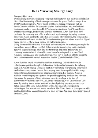 Dell s Marketing Strategy Essay
Company Overview
Dell is among the world s leading computer manufacturers that has transformed and
diversified into variety of business segments over the years. Products range from
Dell PowerEdge servers, Power Vault, Dell EMC storage systems as well as
PowerConnect switches for corporate clients. For individuals and professional
customers products range from Dell Precision workstations, OptiPlex desktops,
Dimension desktops, Inspiron and Latitude notebooks. Apart from these core
products, the company also offer products and services range including printers,
projectors, Axim handhelds, and other accessories. More recently, the company has
announced intentions to explore LCD television/computer monitors as well as digital
music players ... Show more content on Helpwriting.net ...
Using the same infrastructure it has been able to carry out its marketing strategies in
new offices as well. However, Dell differentiate in its marketing tactics in that it
believes in establishing a brick and mortar market presence. This is why the
company has established sales offices and manufacturing outlets across North
America, Europe, Asia and South America. This way it has been able to gauge the
local customers needs as well as services desired (Official Website 2004).
Apart from the above customer level niche marketing, Dell also believes in
reducing competition through collaboration. Unlike other leaders in the industry
such as HP and Compaq, Dell does not believe in taking over existing competitors
to eliminate competition. Instead the company have always pride itself in using
partnerships and associations for integrated marketing. For example Xerox s
addition to the company as a partner for providing printing products and services
has served the purpose of integrating one more technology to its lists of
comprehensive business services. As James Vanderslice, Vice Chairman of Dell
says: By adding Xerox to our roster of preferred printing partners, we are even
better equipped to serve our customers with a full range of office printing
technologies that provide end to end solutions. The Xerox brand is synonymous with
quality, technology leadership and world class services. We share these core values. (
Dell and Xerox
 