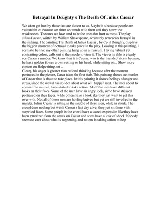 Betrayal In Doughty s The Death Of Julius Caesar
We often get hurt by those that are closest to us. Maybe it s because people are
vulnerable or because we share too much with them and they know our
weaknesses. The ones we love tend to be the ones that hurt us most. The play
Julius Caesar, written by William Shakespeare, accurately represents betrayal in
the making. The painting The Death of Julius Caesar , by Cecil Doughty, displays
the biggest moment of betrayal to take place in the play. Looking at this painting, it
seems to be like any other painting hung up in a museum. Having vibrant yet
contrasting colors, calls out to the people to view it. The viewer is able to clearly
see Caesar s murder. We know that it is Caesar, who is the intended victim because,
he has a golden flower crown resting on his head, while sitting on... Show more
content on Helpwriting.net ...
Cleary, his anger is greater than rational thinking because after the moment
portrayed in the picture, Casca takes the first stab. This painting shows the murder
of Caesar that is about to take place. In this painting it shows feelings of anger and
stress, since the crowd has no idea about what will happen next. The men about to
commit the murder, have started to take action. All of the men have different
looks on their faces. Some of the men have an angry look, some have stressed
portrayed on their faces, while others have a look like they just want to get this
over with. Not all of these men are holding knives, but yet are still involved in the
murder. Julius Caesar is sitting in the middle of these men, while in shock. The
crowd does nothing but watch Caesar s last day alive, they just sit there with
surprised faces. Some people in the crowd have a scared expression like they have
been terrorized from the attack on Caesar and some have a look of shock. Nobody
seems to care about what is happening, and no one is taking action to help
 