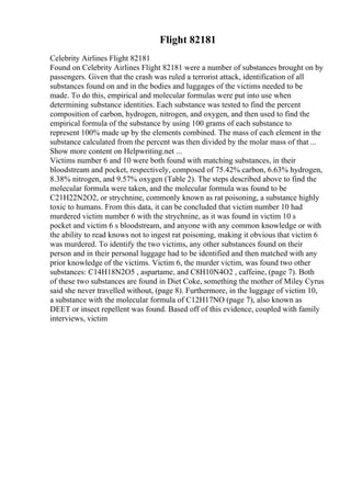 Flight 82181
Celebrity Airlines Flight 82181
Found on Celebrity Airlines Flight 82181 were a number of substances brought on by
passengers. Given that the crash was ruled a terrorist attack, identification of all
substances found on and in the bodies and luggages of the victims needed to be
made. To do this, empirical and molecular formulas were put into use when
determining substance identities. Each substance was tested to find the percent
composition of carbon, hydrogen, nitrogen, and oxygen, and then used to find the
empirical formula of the substance by using 100 grams of each substance to
represent 100% made up by the elements combined. The mass of each element in the
substance calculated from the percent was then divided by the molar mass of that ...
Show more content on Helpwriting.net ...
Victims number 6 and 10 were both found with matching substances, in their
bloodstream and pocket, respectively, composed of 75.42% carbon, 6.63% hydrogen,
8.38% nitrogen, and 9.57% oxygen (Table 2). The steps described above to find the
molecular formula were taken, and the molecular formula was found to be
C21H22N2O2, or strychnine, commonly known as rat poisoning, a substance highly
toxic to humans. From this data, it can be concluded that victim number 10 had
murdered victim number 6 with the strychnine, as it was found in victim 10 s
pocket and victim 6 s bloodstream, and anyone with any common knowledge or with
the ability to read knows not to ingest rat poisoning, making it obvious that victim 6
was murdered. To identify the two victims, any other substances found on their
person and in their personal luggage had to be identified and then matched with any
prior knowledge of the victims. Victim 6, the murder victim, was found two other
substances: C14H18N2O5 , aspartame, and C8H10N4O2 , caffeine, (page 7). Both
of these two substances are found in Diet Coke, something the mother of Miley Cyrus
said she never travelled without, (page 8). Furthermore, in the luggage of victim 10,
a substance with the molecular formula of C12H17NO (page 7), also known as
DEET or insect repellent was found. Based off of this evidence, coupled with family
interviews, victim
 