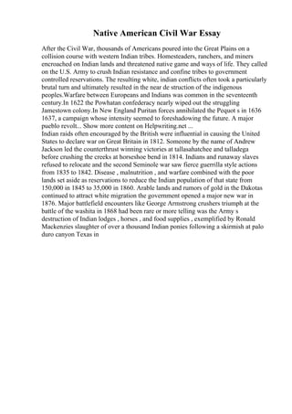Native American Civil War Essay
After the Civil War, thousands of Americans poured into the Great Plains on a
collision course with western Indian tribes. Homesteaders, ranchers, and miners
encroached on Indian lands and threatened native game and ways of life. They called
on the U.S. Army to crush Indian resistance and confine tribes to government
controlled reservations. The resulting white, indian conflicts often took a particularly
brutal turn and ultimately resulted in the near de struction of the indigenous
peoples.Warfare between Europeans and Indians was common in the seventeenth
century.In 1622 the Powhatan confederacy nearly wiped out the struggling
Jamestown colony.In New England Puritan forces annihilated the Pequot s in 1636
1637, a campaign whose intensity seemed to foreshadowing the future. A major
pueblo revolt... Show more content on Helpwriting.net ...
Indian raids often encouraged by the British were influential in causing the United
States to declare war on Great Britain in 1812. Someone by the name of Andrew
Jackson led the counterthrust winning victories at tallasahatchee and talladega
before crushing the creeks at horseshoe bend in 1814. Indians and runaway slaves
refused to relocate and the second Seminole war saw fierce guerrilla style actions
from 1835 to 1842. Disease , malnutrition , and warfare combined with the poor
lands set aside as reservations to reduce the Indian population of that state from
150,000 in 1845 to 35,000 in 1860. Arable lands and rumors of gold in the Dakotas
continued to attract white migration the government opened a major new war in
1876. Major battlefield encounters like George Armstrong crushers triumph at the
battle of the washita in 1868 had been rare or more telling was the Army s
destruction of Indian lodges , horses , and food supplies , exemplified by Ronald
Mackenzies slaughter of over a thousand Indian ponies following a skirmish at palo
duro canyon Texas in
 