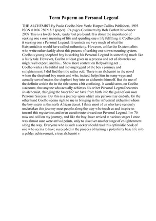 Term Paperm on Personal Legend
THE ALCHEMIST By Paulo Coelho New York: Harper Collins Publishers, 1993
ISBN # 0 06 250218 2 (paper) 174 pages Comments by Bob Corbett November
2009 This is a lovely book, tender but profound. It is about the importance of
seeking one s own meaning of life and spending one s life fulfilling it. Coelho calls
it seeking one s Personal Legend. It reminds me very much of what the
Existentialists would have called authenticity. However, unlike the Existentialists
who write rather darkly about this process of seeking one s own meaning system,
Coelho s young shepherd boy is seeking his Personal Legend in something much like
a fairly tale. However, Coelho at least gives us a process and set of obstacles we
might well expect, and his... Show more content on Helpwriting.net ...
Coelho writes a beautiful and moving legend of the boy s journey and
enlightenment. I did find the title rather odd. There is an alchemist in the novel
whom the shepherd boy meets and who, indeed, helps him in many ways and
actually sort of makes the shepherd boy into an alchemist himself. But the use of
the definite article the in the title seems a bit confusing. It would seem, on Coelho
s account, that anyone who actually achieves his or her Personal Legend becomes
an alchemist, changing the baser life we have from birth into the gold of our own
Personal Success. But this is a journey upon which any person may embark. On the
other hand Coelho seems right to me in bringing in the influential alchemist whom
the boy meets in the north African desert. I think most of us who have seriously
undertaken this journey meet people along the way who teach us and inspire us
toward this mysterious and even occult route toward our Personal Legend. I m 70
now and still on my journey, and like the boy, have arrived at various stages I once
was almost sure were arrival points, only to discover another stage of enlightenment
along the way. Everyone who is such a seeker should read this optimistic book of
one who seems to have succeeded in the process of turning a potentially base life into
a golden achievement, a true alchemist s
 
