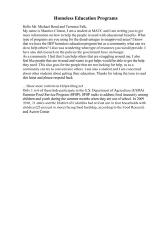 Homeless Education Programs
Hello Mr. Michael Bond and Terrence Falk,
My name is Shantice Clinton, I am a student at MATC and I am writing you to get
more information on how to help the people in need with educational benefits. What
type of programs are you using for the disadvantages in unapproved areas? I know
that we have the HEP homeless education program but as a community what can we
do to help others? I also was wondering what type of resources you would provide. I
havr also did research on the policies the government have on hunger.
As a community I feel that I can help others that are struggling around me. I also
feel like people that are in need and wants to get helps would be able to get the help
they need. This also goes for the people that are not looking for help, us as a
community can try to convenience others. I am also a student and I am concerned
about other students about getting their education. Thanks for taking the time to read
this letter and please respond back
... Show more content on Helpwriting.net ...
Only 1 in 6 of these kids participate in the U.S. Department of Agriculture (USDA)
Summer Food Service Program (SFSP). SFSP seeks to address food insecurity among
children and youth during the summer months when they are out of school. In 2009
2010, 21 states and the District of Columbia had at least one in four households with
children (25 percent or more) facing food hardship, according to the Food Research
and Action Center
 