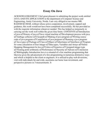 Essay On Java
ACKNOWLEDGEMENT I feel great pleasure in submitting the project work entitled
JAVA AND ITS APPLICATION to the department of Computer Science and
Engineering, Amity University, Noida. I am very obliged to our mentor MR.
RAJESH KUMAR, without whose active cooperation, involvement, support and
guidance, this work would not have been completed successfully. He has provided us
with the requisite information whenever needed. This has helped us immensely in
carrying out the work well within the given time limits. CONTENTS в¦ЃIntroduction
of java в¦ЃHistory of java в¦ЃJava virtual machine в¦ЃDevelopment process with java
в¦ЃGarbage collector в¦ЃClasspath в¦ЃMaking of java program в¦ЃWriting source
code of java program в¦ЃCompilation of java program в¦ЃRunning a java program
в¦ЃJava types в¦ЃPackage в¦ЃClass в¦ЃObject в¦ЃInheritance в¦ЃInterfaces в¦ЃProgram
for some calculation of four integer в¦ЃData types, Variables and Arrays в¦ЃOnline
Shopping Management In Java в¦ЃCritics в¦ЃGenerics в¦ЃUnsigned integer type
в¦ЃFloating point arithmetic в¦ЃPerformance в¦ЃSecurity в¦ЃAdware в¦ЃConclusion
в¦ЃBibilography Introduction Java is a situated of a few machine programming that
likewise gives the advancement of a few programming in numerous distinctive ways
and which is helpful to the client or engineers. It is utilized to play web diversions,
visit with individuals far and wide, ascertains our home loan investment, and
perspective pictures in 3 measurements. It
 