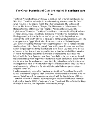 The Great Pyramids of Giza are located in northern part
of...
The Great Pyramids of Giza are located in northern part of Egypt right besides the
Nile River. The oldest and major is the only surviving structure out of the famed
seven wonders of the ancient world. The other wonders are: The Colossus of
Rhodes, The Statue of Zeus at Olympia, The Mausoleum at Halicarnassus, The
Hanging Gardens of Babylon, The Temple of Artemis at Ephesus, and The
Lighthouse of Alexandria. The Great Pyramids was constructed for King Khufu son
of King Sneferu. Three separate and diminutive pyramids were built around King s
Khufu pyramid; believe to be for each of his queens. Archeologists have also
discovered a tomb nearby of what is believed to be the King Khufu mother. Also like
most pyramids in Egypt, Khufu s is... Show more content on Helpwriting.net ...
Also as you look at the structure you will see that entrance hall is on the north side
standing about 59 feet from the ground. Once inside you will notice how small and
narrow the passage ways to the chambers are. the It makes you think about the size
of humans at that time and how impossible it most have been to build this wonders
of world. Another fact about the construction is where did the individuals who
helped build the Great Pyramid came from. Some believe they were slaves from all
the nations the Egyptian empire ruled but further studies of skeletons exhumed from
the site show that the workers were most likely Egyptians laborers believe to work
on the pyramids when the Nile River swamped the land close to it. They also built a
small community right next to the site which included bakeries, grocery stores,
carpenter shops, etc.
I had the opportunity to travel to Egypt and see the Great Pyramid and I was able
to read or hear from our guide a few facts about this monumental structure. Here are
some of facts I learned: the pyramids are aligned with the Constellation of Orion.
The Great Pyramids is the most accurately aligned structure in existence and faces
truth north with only 3/60th of a degree of error (Tompkins). The coffer in the King s
chambers is massive, thus impossible to fit thru the passage.
 