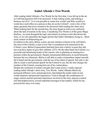 Isabel Allende s Two Words
After reading Isabel Allende s Two Words for the first time, I was left up in the air,
as I still had questions left to be answered. A lady selling words, and making a
business out of it? , Is it even possible to create new words? and Why would two
words have such effect on a person as they do on the Colonel? , were a few of the
many questions that never seemed to be answered while reading this short story.
When looking back for the second time, the story began to relieve my confusion
about the lack of realism in the story. Considering Two Words is of the genre Magic
Realism , we must disregard the logic and realism of certain events that drown the
story, so we can rationalize the bigger picture that Isabel Allendewas trying to... Show
more content on Helpwriting.net ...
In relation to the story, Belisa, a poor, poverty stricken is known to be well below
the class of the Colonel, a class so low that is considered to be unnoticed in the
Colonel s eyes, Belisa Crepusculario had been born into a family so poor they did
not even have names to give their children. (237). On the other hand, the Colonel, is a
powerful and influencing leader of the outcast, who is planning on running for a
position within the government. Despite monumental differences in social hierarchy
between the two characters, Belisa is still able to make a tremendous impact towards
the Colonel and the government, with the use of her talent of speech. Not only is she
able to create a motivational speech for the Colonel to use, but she also changes the
mindset of the Colonel, swaying him out of his violent phase.
Despite the confusion of certain concepts that I came across, I really enjoyed
reading Isabel Allende s short story, Two Words . Isabel Allende effectively
portrayed different views and perspectives, that helped the reader relate to real
world situations and personal experiences. I feel as though, the combination of
magic realism and her personal experiences involved in the story, played a central
role that helped convey several important messages to her readers, which for me,
powered this story over many
 