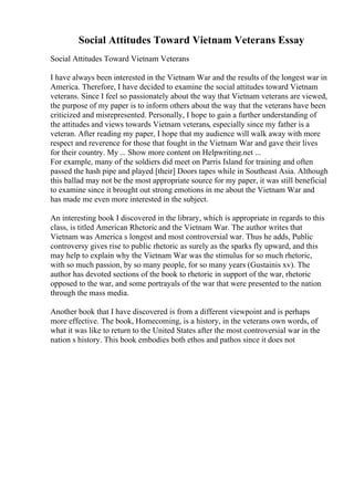 Social Attitudes Toward Vietnam Veterans Essay
Social Attitudes Toward Vietnam Veterans
I have always been interested in the Vietnam War and the results of the longest war in
America. Therefore, I have decided to examine the social attitudes toward Vietnam
veterans. Since I feel so passionately about the way that Vietnam veterans are viewed,
the purpose of my paper is to inform others about the way that the veterans have been
criticized and misrepresented. Personally, I hope to gain a further understanding of
the attitudes and views towards Vietnam veterans, especially since my father is a
veteran. After reading my paper, I hope that my audience will walk away with more
respect and reverence for those that fought in the Vietnam War and gave their lives
for their country. My ... Show more content on Helpwriting.net ...
For example, many of the soldiers did meet on Parris Island for training and often
passed the hash pipe and played [their] Doors tapes while in Southeast Asia. Although
this ballad may not be the most appropriate source for my paper, it was still beneficial
to examine since it brought out strong emotions in me about the Vietnam War and
has made me even more interested in the subject.
An interesting book I discovered in the library, which is appropriate in regards to this
class, is titled American Rhetoric and the Vietnam War. The author writes that
Vietnam was America s longest and most controversial war. Thus he adds, Public
controversy gives rise to public rhetoric as surely as the sparks fly upward, and this
may help to explain why the Vietnam War was the stimulus for so much rhetoric,
with so much passion, by so many people, for so many years (Gustainis xv). The
author has devoted sections of the book to rhetoric in support of the war, rhetoric
opposed to the war, and some portrayals of the war that were presented to the nation
through the mass media.
Another book that I have discovered is from a different viewpoint and is perhaps
more effective. The book, Homecoming, is a history, in the veterans own words, of
what it was like to return to the United States after the most controversial war in the
nation s history. This book embodies both ethos and pathos since it does not
 
