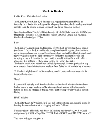 Machete Review
Ka Bar Kukri 1249 Machete Review
The Ka Bar Knives Kukri 1249 machete is a Nepalese survival knife with an
inwardly curved edge that s designed for chopping branches, shrubs, undergrowth and
more to clear the ground to make open pathway during hiking or hunting.
SpecificationsBlade Finish: NilBlade Length: 11 1/2вЂіBlade Material: 1085 Carbon
SteelBlade Thickness: 0.165вЂіHandle: Kraton GOverall Length: 17вЂіSheath:
Cordura/LeatherWeight: 1.7 lbs
Blade
The Kukri style, razor sharp blade is made of 1085 high carbon steel hence strong
(hardness 52 54 on the Rockwell scale) enough to chop thick grass, clear campsite
or cut bamboo, hardwood or small branches without much effort. Blade is sturdy and
heavily weighted near the head (front heavy) for perfect balance hence all the
swinging action will transfer the power to the curved front end for comfortable
chopping. It is full tang ... Show more content on Helpwriting.net ...
The handle comes with a small hole drilled right through it so that paracord or slip
rope can pass through it to prevent machete from flying out of hand during whacking.
** Handle is slightly small in diameter hence could cause undue tendon strain for
those with big palm.
Sheath
It comes with a sturdy black Cordura/leather combo sheath with two button down
leather straps to keep machete safely after use. Sheath comes with a loop at the
bottom so it can be strapped to the leg with a cord or strap for convenience during
hiking.
Final Thoughts
The Ka Bar Kukri 1249 machete is a tool that s ideal to bring along during hiking or
hunting. It makes short work in chopping and basic field use.
No related posts. This entry was posted in Machete on February 4, 2014 by .Post
navigationв†ђ SOG Seal Pup Elite E37T K ReviewSOG Trident TF7 CP Review в†’
You must be logged in to post a
 