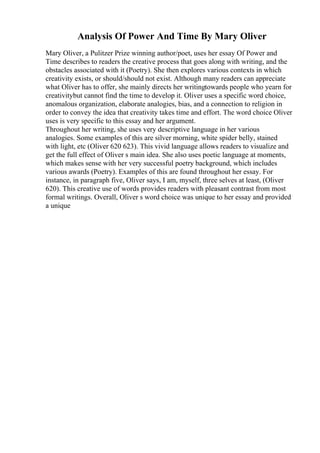 Analysis Of Power And Time By Mary Oliver
Mary Oliver, a Pulitzer Prize winning author/poet, uses her essay Of Power and
Time describes to readers the creative process that goes along with writing, and the
obstacles associated with it (Poetry). She then explores various contexts in which
creativity exists, or should/should not exist. Although many readers can appreciate
what Oliver has to offer, she mainly directs her writingtowards people who yearn for
creativitybut cannot find the time to develop it. Oliver uses a specific word choice,
anomalous organization, elaborate analogies, bias, and a connection to religion in
order to convey the idea that creativity takes time and effort. The word choice Oliver
uses is very specific to this essay and her argument.
Throughout her writing, she uses very descriptive language in her various
analogies. Some examples of this are silver morning, white spider belly, stained
with light, etc (Oliver 620 623). This vivid language allows readers to visualize and
get the full effect of Oliver s main idea. She also uses poetic language at moments,
which makes sense with her very successful poetry background, which includes
various awards (Poetry). Examples of this are found throughout her essay. For
instance, in paragraph five, Oliver says, I am, myself, three selves at least, (Oliver
620). This creative use of words provides readers with pleasant contrast from most
formal writings. Overall, Oliver s word choice was unique to her essay and provided
a unique
 