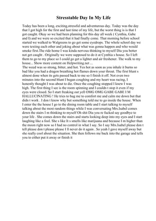 Stresstable Day In My Life
Today has been a long, exciting,stressful and adventurous day. Today was the day
that I got high for the first and last time of my life, but the worst thing is is that I
got caught. Okay so we had been planning for this day all week ( Cynthia, Gabe
and I) and we were so excited that it had finally come. That morning before school
started we walked to Walgreens to go get some eyedrops. The whole school day we
were texting each other and joking about what was gonna happen and who would
smoke first.The ride home I was kinda nervous thinking to myself Dia you better
not get caught . Originally we were supposed to do it at Cynthia s house. So I left
them to go to my place so I could go get a lighter and air freshener. The walk to my
house... Show more content on Helpwriting.net ...
The weed was so strong, bitter, and hot. Yes hot as soon as you inhale it burns so
bad like you had a dragon breathing hot flames down your throat. The first blunt s
almost done when its gets passed back to me so I finish it off. Not even two
minutes into the second blunt I began coughing and my heart was racing, I
honestly thought I was about to die. Once the coughing stopped I knew I was
high. The first thing I see is the room spinning and I couldn t stop it even if my
eyes were closed. So I start freaking out yell OMG OMG GABE GABE I M
HALLUCINATING ! He tries to hug me to comfort me and calm me down but that
didn t work . I don t know why but something told me to go inside the house. When
I enter the the house I go to the dining room table and I start talking to myself
talking about the most random things while I was conversating Mrs.Isabel comes
down the stairs I m thinking to myself Oh shit Dia you re fucked say goodbye to
your life . She comes down the stairs and starts looking deep into my eyes and I start
laughing like a fool. She s like It s smells like marijuana and because I m higher than
the moon right now so I had no control in what I say. So I say Mrs.Isabel please don t
tell please don t please please I ll never do it again . So yeah I gave myself away but
she really cool about the situation. She then follows me back into the garage and tells
you to either put it away or finish it
 