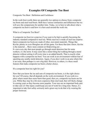 Examples Of Composite Toe Boot
Composite Toe Boot : Definition and Usefulness
In the work boot world, there are generally two options to choose from; composite
toe boots and steel toed boots. Both have various similarities and differences but we
will save the comparisons for another time. Today, we re here to talk about what a
composite toe boot is and how it is best used around the work site.
What is a Composite Toe Boot?
A composite toe boot (or comp toe if you want to be hip) is quickly becoming the
industry standard compared to steel toe. While steel toe is made of steel (no surprise
there) composite toe boots are made of other, non metal materials. Things like
Kevlar, plastic or even fiberglass are all fair game. For those that don t know, Kevlar
is the material ... Show more content on Helpwriting.net ...
It s not every day that most people go through metal detectors but for some
workers, it s the norm. It may seem like a minor thing but walking through a metal
detector without setting it off every time is an added benefit. That is exactly what
happens with a composite toe boot. You can work in an environment without fear of
upsetting any nearby metal detectors. Again, if you don t work in an area where this
is an issue, then perhaps it s not a big deal. However, to others, it s these small
features that make composite toe boots a better choice.
IS a composite boot toe right for you?
Now that you know the ins and outs of composite toe boots, is it the right choice
for you? Of course, that all depends on the work environment. If you work in a
place where metal does more harm than good, then yes, composite toe boots are for
you. While they may be a bit more expensive than steel toed, that will likely change
in coming years as they become more popular. Your toes are an important body part
to take care of. One injury could keep you out of work for a long time. Hence, it s
important to take foot safety seriously and a great way to do that is by wearing the
proper footwear.
 