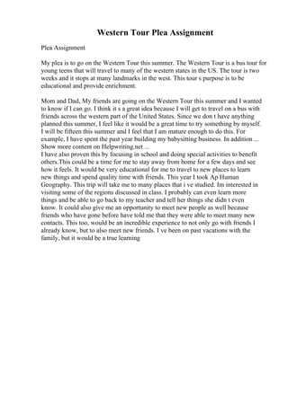 Western Tour Plea Assignment
Plea Assignment
My plea is to go on the Western Tour this summer. The Western Tour is a bus tour for
young teens that will travel to many of the western states in the US. The tour is two
weeks and it stops at many landmarks in the west. This tour s purpose is to be
educational and provide enrichment.
Mom and Dad, My friends are going on the Western Tour this summer and I wanted
to know if I can go. I think it s a great idea because I will get to travel on a bus with
friends across the western part of the United States. Since we don t have anything
planned this summer, I feel like it would be a great time to try something by myself.
I will be fifteen this summer and I feel that I am mature enough to do this. For
example, I have spent the past year building my babysitting business. In addition ...
Show more content on Helpwriting.net ...
I have also proven this by focusing in school and doing special activities to benefit
others.This could be a time for me to stay away from home for a few days and see
how it feels. It would be very educational for me to travel to new places to learn
new things and spend quality time with friends. This year I took Ap Human
Geography. This trip will take me to many places that i ve studied. Im interested in
visiting some of the regions discussed in class. I probably can even learn more
things and be able to go back to my teacher and tell her things she didn t even
know. It could also give me an opportunity to meet new people as well because
friends who have gone before have told me that they were able to meet many new
contacts. This too, would be an incredible experience to not only go with friends I
already know, but to also meet new friends. I ve been on past vacations with the
family, but it would be a true learning
 