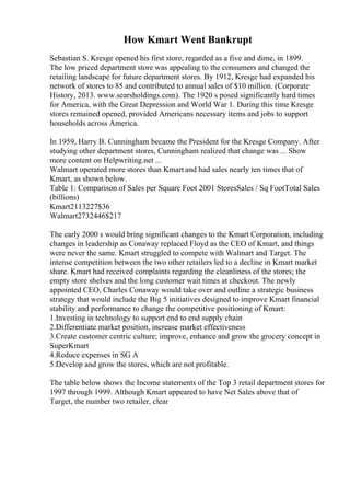 How Kmart Went Bankrupt
Sebastian S. Kresge opened his first store, regarded as a five and dime, in 1899.
The low priced department store was appealing to the consumers and changed the
retailing landscape for future department stores. By 1912, Kresge had expanded his
network of stores to 85 and contributed to annual sales of $10 million. (Corporate
History, 2013. www.searsholdings.com). The 1920 s posed significantly hard times
for America, with the Great Depression and World War 1. During this time Kresge
stores remained opened, provided Americans necessary items and jobs to support
households across America.
In 1959, Harry B. Cunningham became the President for the Kresge Company. After
studying other department stores, Cunningham realized that change was ... Show
more content on Helpwriting.net ...
Walmart operated more stores than Kmart and had sales nearly ten times that of
Kmart, as shown below.
Table 1: Comparison of Sales per Square Foot 2001 StoresSales / Sq FootTotal Sales
(billions)
Kmart2113227$36
Walmart2732446$217
The early 2000 s would bring significant changes to the Kmart Corporation, including
changes in leadership as Conaway replaced Floyd as the CEO of Kmart, and things
were never the same. Kmart struggled to compete with Walmart and Target. The
intense competition between the two other retailers led to a decline in Kmart market
share. Kmart had received complaints regarding the cleanliness of the stores; the
empty store shelves and the long customer wait times at checkout. The newly
appointed CEO, Charles Conaway would take over and outline a strategic business
strategy that would include the Big 5 initiatives designed to improve Kmart financial
stability and performance to change the competitive positioning of Kmart:
1.Investing in technology to support end to end supply chain
2.Differentiate market position, increase market effectiveness
3.Create customer centric culture; improve, enhance and grow the grocery concept in
SuperKmart
4.Reduce expenses in SG A
5.Develop and grow the stores, which are not profitable.
The table below shows the Income statements of the Top 3 retail department stores for
1997 through 1999. Although Kmart appeared to have Net Sales above that of
Target, the number two retailer, clear
 