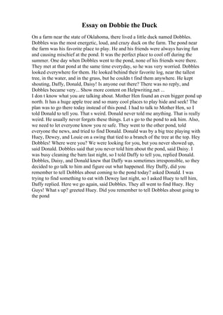 Essay on Dobbie the Duck
On a farm near the state of Oklahoma, there lived a little duck named Dobbles.
Dobbles was the most energetic, loud, and crazy duck on the farm. The pond near
the farm was his favorite place to play. He and his friends were always having fun
and causing mischief at the pond. It was the perfect place to cool off during the
summer. One day when Dobbles went to the pond, none of his friends were there.
They met at that pond at the same time everyday, so he was very worried. Dobbles
looked everywhere for them. He looked behind their favorite log, near the tallest
tree, in the water, and in the grass, but he couldn t find them anywhere. He kept
shouting, Daffy, Donald, Daisy! Is anyone out there? There was no reply, and
Dobbles became very... Show more content on Helpwriting.net ...
I don t know what you are talking about. Mother Hen found an even bigger pond up
north. It has a huge apple tree and so many cool places to play hide and seek! The
plan was to go there today instead of this pond. I had to talk to Mother Hen, so I
told Donald to tell you. That s weird. Donald never told me anything. That is really
weird. He usually never forgets these things. Let s go to the pond to ask him. Also,
we need to let everyone know you re safe. They went to the other pond, told
everyone the news, and tried to find Donald. Donald was by a big tree playing with
Huey, Dewey, and Louie on a swing that tied to a branch of the tree at the top. Hey
Dobbles! Where were you? We were looking for you, but you never showed up,
said Donald. Dobbles said that you never told him about the pond, said Daisy. I
was busy cleaning the barn last night, so I told Daffy to tell you, replied Donald.
Dobbles, Daisy, and Donald knew that Daffy was sometimes irresponsible, so they
decided to go talk to him and figure out what happened. Hey Daffy, did you
remember to tell Dobbles about coming to the pond today? asked Donald. I was
trying to find something to eat with Dewey last night, so I asked Huey to tell him,
Daffy replied. Here we go again, said Dobbles. They all went to find Huey. Hey
Guys! What s up? greeted Huey. Did you remember to tell Dobbles about going to
the pond
 