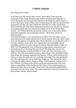 Critical Analysis
The Things They Carried
In the short story The Things They Carried , Tim O Brien wrote about the
experience of war and the feelings young soldiers felt during their long days of
travel. During the story he keeps referring back to the things the soldiers chose to
carry in their packs. Some of these items included necessity items like grenades and
ammunition, but they also carry sentimental items like love letters and pictures.
These items help the reader better understand each person for who they are and help
us to understand the physical situation the soldiers are in. In The Things They
Carried , Tim O Brien describes the item the soldiers carry in their packs and the
emotional weight they carry to help give a better ... Show more content on
Helpwriting.net ...
The whole atmosphere...they carried gravity (O Brien 124). The reader is given
much attention to the weight and pressure of all the external forces the soldier would
carry. But the greatest of weight the men carried with them was not physical at all. It
was their emotions: Grief, terror, love, longing these were intangibles, but the
intangibles had their own mass and specific gravity, they had tangible weight. (O
Brien 126) Throughout the story, O Brien gives long, tedious, monotonous and
utterly boring lists of the things the men carried. The things they carried were
largely determined by necessity (O Brien 117), but each man s necessities were
different. All of the men carried very heavy loads to begin with, and added to these
loads things that seemingly lightened their burdens. O Brien s point behind all this
listing is to show the reader just how much physical weight these men carried and
how slow and tedious the war in which they fought was. They moved like mules...
it was just the endless march, village to village, without purpose, nothing won or
lost. (O Brien 124) Many of the soldiers carried personal possession from back
home to remind them of the life they had left. Jimmy Cross carried a picture of
Martha and letters she wrote to him. Jimmy Cross also carried the pebble Martha
sent to him from the Jersey shore. This would remind him of how he yearned to be
back at home with her. Kiowa carried
 