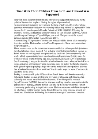 Time With Their Children From Birth And Onward Was
Supported
time with their children from birth and onward was supported immensely by the
policies Sweden had in place. Listing the rights all parents had,
(a) take maternity/paternity leave around the time of delivery, (b) avail of a long
period of parental (or childcare) leave during which they receive 77.6 percent of their
income for 13 months per child and a flat rate of SEK 180 (USD 23) a day for
another 3 months, and (c) take temporary leave for sick children aged 0 12, which
provides up to 120 days off per child per year with 77.6 percent of the normal
earnings per day (Duvander, Haas, Hwang, 2014).
An astonishing 77.6 percent of income can be received if a parent takes maternity
leave in swedish. That number in itself could represent ... Show more content on
Helpwriting.net ...
These numbers rest on the notion that women decided to either quit their jobs once
they had children or got married. Not utilizing benefits that are laid out women in
South Korea are making their own personalized decisions (between) family and
work, which represents the lower numbers for employment and fertility rates for
women who are of childbearing age. Lee, Duvander, and Zarit ( 2016) concluded
Sweden (stronger) support for families who had two incomes, whereas South Korea
took a universal approach providing monetary gains no matter the family situation.
With gender equality playing a huge role of the benefits on these parental policies
that alleviated the mother for a stretch of time in order to go on leave if she were to
decide to have a child
Turkey, a country with quite different from South Korea and Sweden maternity
policies.In Turkey women are the sole providers of childcare and it is expected
culturally that males have limited involvement. With this specific research
SoyseГ§kin and Fe(2016) focused on nineteen working middle class mothers in the
capital city of Turkey, Ankara. SoyseГ§kin and Fe did fieldwork in this Turkish
community, performing in depth interviews. Theirs results concluded that the option
on whether or not the women would decided to have a child centered around her
career and life choices. Following the women s marriage if she was to consider
 