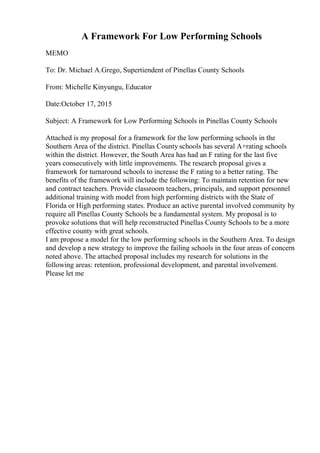 A Framework For Low Performing Schools
MEMO
To: Dr. Michael A.Grego, Supertiendent of Pinellas County Schools
From: Michelle Kinyungu, Educator
Date:October 17, 2015
Subject: A Framework for Low Performing Schools in Pinellas County Schools
Attached is my proposal for a framework for the low performing schools in the
Southern Area of the district. Pinellas County schools has several A+rating schools
within the district. However, the South Area has had an F rating for the last five
years consecutively with little improvements. The research proposal gives a
framework for turnaround schools to increase the F rating to a better rating. The
benefits of the framework will include the following: To maintain retention for new
and contract teachers. Provide classroom teachers, principals, and support personnel
additional training with model from high performing districts with the State of
Florida or High performing states. Produce an active parental involved community by
require all Pinellas County Schools be a fundamental system. My proposal is to
provoke solutions that will help reconstructed Pinellas County Schools to be a more
effective county with great schools.
I am propose a model for the low performing schools in the Southern Area. To design
and develop a new strategy to improve the failing schools in the four areas of concern
noted above. The attached proposal includes my research for solutions in the
following areas: retention, professional development, and parental involvement.
Please let me
 