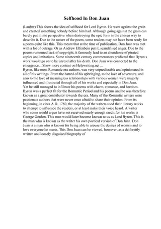Selfhood In Don Juan
(Lauber) This shows the idea of selfhood for Lord Byron. He went against the grain
and created something nobody before him had. Although going against the grain can
barely put it into perspective when destroying the epic form is the chosen way to
describe it. Due to the nature of the poem, some readers may not have been ready for
a poem quite like this. This meant that at the time of publication, Don Juan was met
with a lot of outrage. Or as Andrew Elfenbein put it, scandalised anger. Due to the
poems rumoured lack of copyright, it famously lead to an abundance of pirated
copies and imitations. Some nineteenth century commentators predicted that Byron s
work would go on to be unread after his death. Don Juan was connected to the
emergence... Show more content on Helpwriting.net ...
Byron, like most Romantic era authors, was very unpredictable and opinionated in
all of his writings. From the hatred of his upbringing, to the love of adventure, and
also to the love of meaningless relationships with various women were majorly
influenced and illustrated through all of his works and especially in Don Juan.
Yet he still managed to infiltrate his poems with charm, romance, and heroism.
Byron was a perfect fit for the Romantic Period and his poems and he was therefore
known as a great contributor towards the era. Many of the Romantic writers were
passionate authors that were never once afraid to share their opinion. From its
beginning, in circa A.D. 1780, the majority of the writers used their literary works
to attempt to influence the readers, or at least make their voice heard. A writer
who some would argue have not received nearly enough credit for his works is
George Gordon. This man would later become known to us as Lord Byron. This is
the man who is known as the writer his own poetical version of Don Juan. Don
Juan is a man who is known for being able to arouse the desires of women and to
love everyone he meets. This Don Juan can be viewed, however, as a delibrettly
written and loosely disguised biography of
 