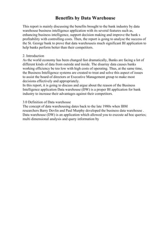 Benetfits by Data Warehouse
This report is mainly discussing the benefits brought to the bank industry by data
warehouse business intelligence application with its several features such as,
enhancing business intelligence, support decision making and improve the bank s
profitability with controlling costs. Then, the report is going to analyse the success of
the St. George bank to prove that data warehouseis much significant BI application to
help banks perform better than their competitors.
2. Introduction
As the world economy has been changed fast dramatically, Banks are facing a lot of
different kinds of data from outside and inside. The disarray data causes banks
working efficiency be too low with high costs of operating. Thus, at the same time,
the Business Intelligence systems are created to treat and solve this aspect of issues
to assist the board of directors or Executive Management group to make most
decisions effectively and appropriately.
In this report, it is going to discuss and argue about the reason of the Business
Intelligence application Data warehouse (DW) is a proper BI application for bank
industry to increase their advantages against their competitors.
3.0 Definition of Data warehouse
The concept of data warehousing dates back to the late 1980s when IBM
researchers Barry Devlin and Paul Murphy developed the business data warehouse .
Data warehouse (DW) is an application which allowed you to execute ad hoc queries;
multi dimensional analysis and query information by
 