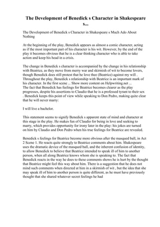 The Development of Benedick s Character in Shakespeare
s...
The Development of Benedick s Character in Shakespeare s Much Ado About
Nothing
At the beginning of the play, Benedick appears as almost a comic character, acting
as if the most important part of his character is his wit. However, by the end of the
play it becomes obvious that he is a clear thinking character who is able to take
action and keep his head in a crisis.
The change in Benedick s character is accompanied by the change in his relationship
with Beatrice, as they move from merry war and skirmish of wit to become lovers,
though Benedick does still protest that he love thee (Beatrice) against my will .
Throughout the play, Benedick s relationship with Beatrice is an important mark of
his character. In the first scene ... Show more content on Helpwriting.net ...
The fact that Benedick has feelings for Beatrice becomes clearer as the play
progresses, despite his assertions to Claudio that he is a professed tyrant to their sex
. Benedick keeps this point of view while speaking to Don Pedro, making quite clear
that he will never marry:
I will live a bachelor.
This statement seems to signify Benedick s apparent state of mind and character at
this stage in the play. He makes fun of Claudio for being in love and seeking to
marry, which provides opportunity for irony later in the play: his jokes are turned
on him by Claudio and Don Pedro when his true feelings for Beatrice are revealed.
Benedick s feelings for Beatrice become more obvious after the masqued ball, in Act
2 Scene 1. He reacts quite strongly to Beatrice comments about him. Shakespeare
uses the dramatic device of the masqued ball, and the inherent confusion of identity,
to allow Benedick to believe that Beatrice intended to speak ill of him to another
person, when all along Beatrice knows whom she is speaking to. The fact that
Benedick reacts in the way he does to these comments shows he is hurt by the thought
that Beatrice might feel this way about him. There is a suggestion that he does not
mind such comments when directed at him in a skirmish of wit , but the idea that she
may speak ill of him to another person is quite different, as he must have previously
thought that she shared whatever secret feelings he had
 