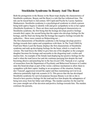 Stockholm Syndrome In Beauty And The Beast
Both the protagonists in the Beauty in the Beast trope display the characteristics of
Stockholm syndrome. Beauty and the Beast is a tale that has withstood time. The
tale can be traced back to 2nd century AD Cupid and Psyche by Lucius Apuleius
Madaurensis. Stockholm syndrome is a psychological syndrome in which a person
being held captive begins to identify with and grow sympathetic to his or her captor
(Stockholm Syndrome 1). There are three main psychological characteristics to
Stockholm syndrome, the first being that the hostage develops positive feelings
towards their captor, the second being that the captor also develops feelings for the
hostage, and the final one being that the hostage has negative feelings towards the
authorities... Show more content on Helpwriting.net ...
The first characteristic of Stockholm syndrome is the hostage develops positive
feelings towards their captor and sympathizes with them. In The Toad (1869) by
FranГ§ois Marie Luzel the beauty displays the first characteristic of Stockholm
syndrome and ends up developing feelings for the beast, which is a toad in this
version. The toad forces the father to give him one of his daughter so the youngest
daughter becomes his hostage and succumbs to the disgusting toad s wishes and
marries him. An example of the female lead displaying her positive feelings for the
toad is when the toad leaves her and she continues pursuing him despite the toad
becoming abusive and punching her in the face (Luzel 228). Namyak et al. a group
of researchers from the Department of Psychiatry and Behavioral Sciences in London
state this bond develops as part of the victim s defense mechanism to allow them to
sympathize with their captor, leading to an acceptance of the situation, limiting
deп¬ЃanceвЃ„aggression toward the captor and thus maintaining survival in an
otherwise potentially high risk scenario (4 5). This proves that she has developed
Stockholm syndrome for survival purposes because Beauty is at risk so she is
forced to have positive feelings for the toad and love him despite the unhappiness of
being torn away from her father and siblings. The maiden searches for the toad for
two years straight out of her devotion and positive feelings towards him. The maiden
continues the pursuits,
 