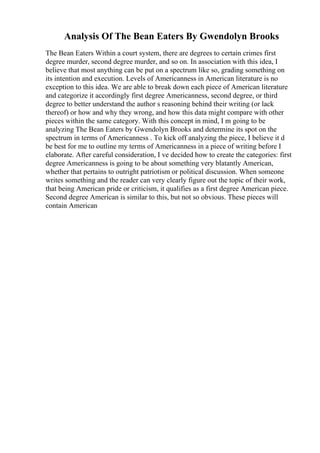 Analysis Of The Bean Eaters By Gwendolyn Brooks
The Bean Eaters Within a court system, there are degrees to certain crimes first
degree murder, second degree murder, and so on. In association with this idea, I
believe that most anything can be put on a spectrum like so, grading something on
its intention and execution. Levels of Americanness in American literature is no
exception to this idea. We are able to break down each piece of American literature
and categorize it accordingly first degree Americanness, second degree, or third
degree to better understand the author s reasoning behind their writing (or lack
thereof) or how and why they wrong, and how this data might compare with other
pieces within the same category. With this concept in mind, I m going to be
analyzing The Bean Eaters by Gwendolyn Brooks and determine its spot on the
spectrum in terms of Americanness . To kick off analyzing the piece, I believe it d
be best for me to outline my terms of Americanness in a piece of writing before I
elaborate. After careful consideration, I ve decided how to create the categories: first
degree Americanness is going to be about something very blatantly American,
whether that pertains to outright patriotism or political discussion. When someone
writes something and the reader can very clearly figure out the topic of their work,
that being American pride or criticism, it qualifies as a first degree American piece.
Second degree American is similar to this, but not so obvious. These pieces will
contain American
 