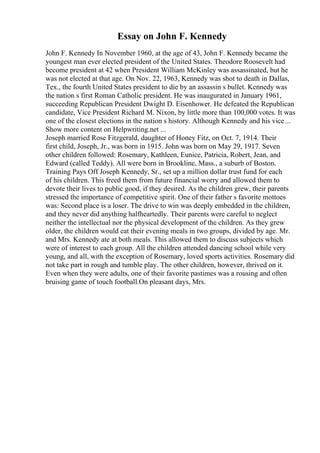 Essay on John F. Kennedy
John F. Kennedy In November 1960, at the age of 43, John F. Kennedy became the
youngest man ever elected president of the United States. Theodore Roosevelt had
become president at 42 when President William McKinley was assassinated, but he
was not elected at that age. On Nov. 22, 1963, Kennedy was shot to death in Dallas,
Tex., the fourth United States president to die by an assassin s bullet. Kennedy was
the nation s first Roman Catholic president. He was inaugurated in January 1961,
succeeding Republican President Dwight D. Eisenhower. He defeated the Republican
candidate, Vice President Richard M. Nixon, by little more than 100,000 votes. It was
one of the closest elections in the nation s history. Although Kennedy and his vice...
Show more content on Helpwriting.net ...
Joseph married Rose Fitzgerald, daughter of Honey Fitz, on Oct. 7, 1914. Their
first child, Joseph, Jr., was born in 1915. John was born on May 29, 1917. Seven
other children followed: Rosemary, Kathleen, Eunice, Patricia, Robert, Jean, and
Edward (called Teddy). All were born in Brookline, Mass., a suburb of Boston.
Training Pays Off Joseph Kennedy, Sr., set up a million dollar trust fund for each
of his children. This freed them from future financial worry and allowed them to
devote their lives to public good, if they desired. As the children grew, their parents
stressed the importance of competitive spirit. One of their father s favorite mottoes
was: Second place is a loser. The drive to win was deeply embedded in the children,
and they never did anything halfheartedly. Their parents were careful to neglect
neither the intellectual nor the physical development of the children. As they grew
older, the children would eat their evening meals in two groups, divided by age. Mr.
and Mrs. Kennedy ate at both meals. This allowed them to discuss subjects which
were of interest to each group. All the children attended dancing school while very
young, and all, with the exception of Rosemary, loved sports activities. Rosemary did
not take part in rough and tumble play. The other children, however, thrived on it.
Even when they were adults, one of their favorite pastimes was a rousing and often
bruising game of touch football.On pleasant days, Mrs.
 