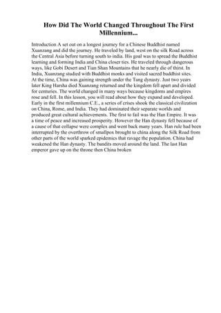How Did The World Changed Throughout The First
Millennium...
Introduction A set out on a longest journey for a Chinese Buddhist named
Xuanzang and did the journey. He traveled by land, west on the silk Road across
the Central Asia before turning south to india. His goal was to spread the Buddhist
learning and forming India and China closer ties. He traveled through dangerous
ways, like Gobi Desert and Tian Shan Mountains that he nearly die of thirst. In
India, Xuanzang studied with Buddhist monks and visited sacred buddhist sites.
At the time, China was gaining strength under the Tang dynasty. Just two years
later King Harsha died Xuanzang returned and the kingdom fell apart and divided
for centuries. The world changed in many ways because kingdoms and empires
rose and fell. In this lesson, you will read about how they expand and developed.
Early in the first millennium C.E., a series of crises shook the classical civilization
on China, Rome, and India. They had dominated their separate worlds and
produced great cultural achievements. The first to fail was the Han Empire. It was
a time of peace and increased prosperity. However the Han dynasty fell because of
a cause of that collapse were complex and went back many years. Han rule had been
interrupted by the overthrow of smallpox brought to china along the Silk Road from
other parts of the world sparked epidemics that ravage the population. China had
weakened the Han dynasty. The bandits moved around the land. The last Han
emperor gave up on the throne then China broken
 